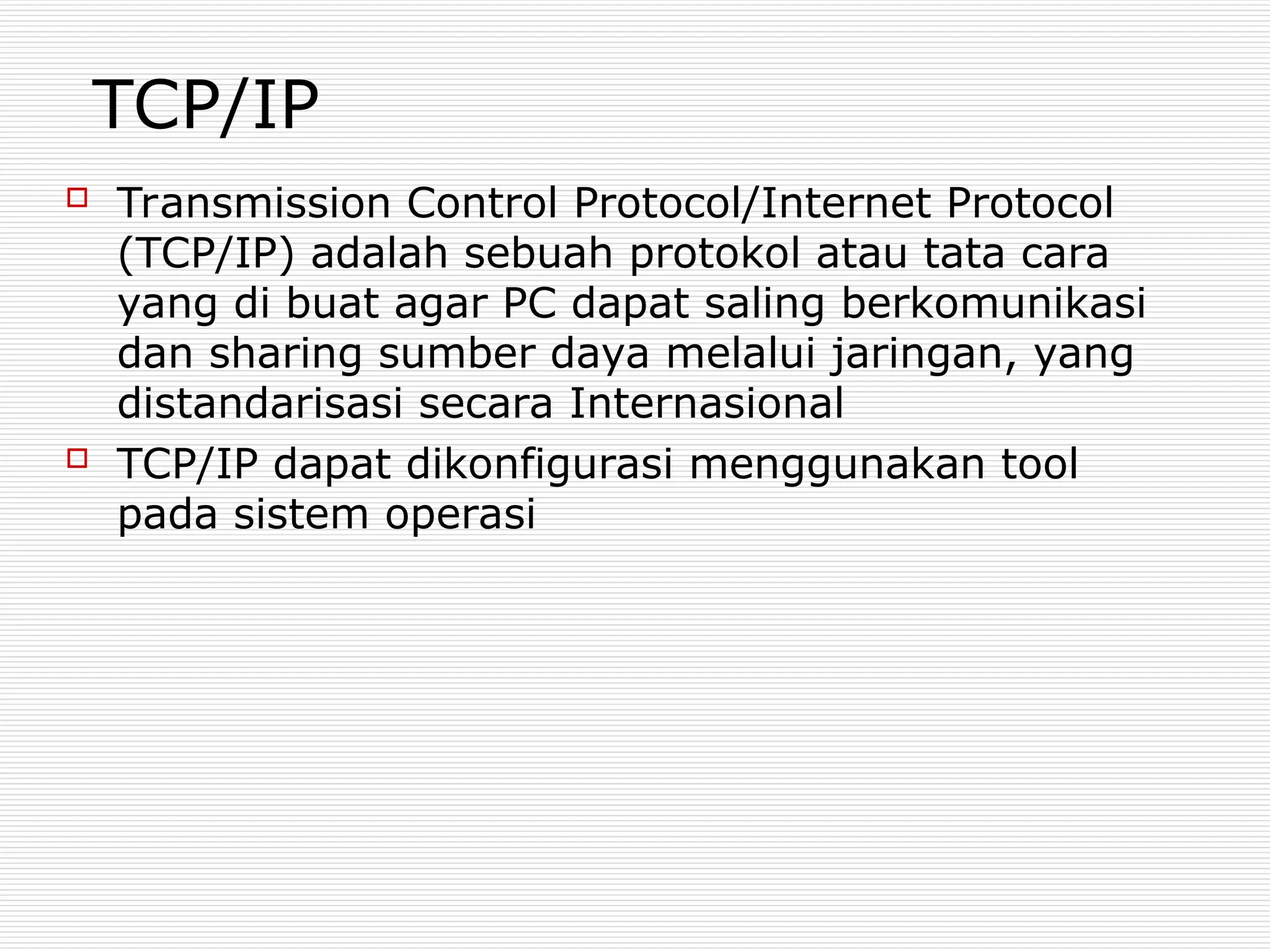 TCP/IP
 Transmission Control Protocol/Internet Protocol
(TCP/IP) adalah sebuah protokol atau tata cara
yang di buat agar PC dapat saling berkomunikasi
dan sharing sumber daya melalui jaringan, yang
distandarisasi secara Internasional
 TCP/IP dapat dikonfigurasi menggunakan tool
pada sistem operasi
 