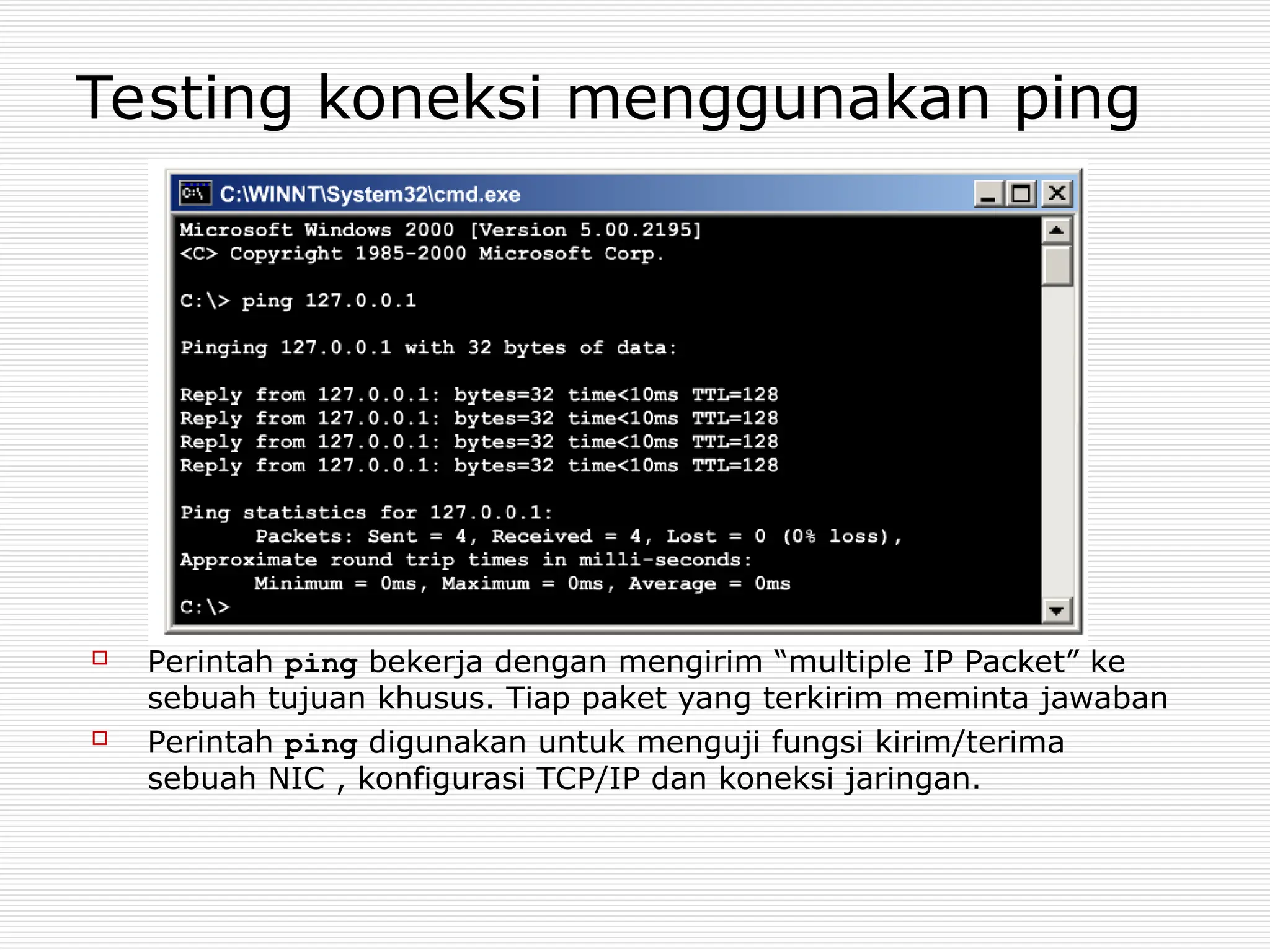 Testing koneksi menggunakan ping
 Perintah ping bekerja dengan mengirim “multiple IP Packet” ke
sebuah tujuan khusus. Tiap paket yang terkirim meminta jawaban
 Perintah ping digunakan untuk menguji fungsi kirim/terima
sebuah NIC , konfigurasi TCP/IP dan koneksi jaringan.
 