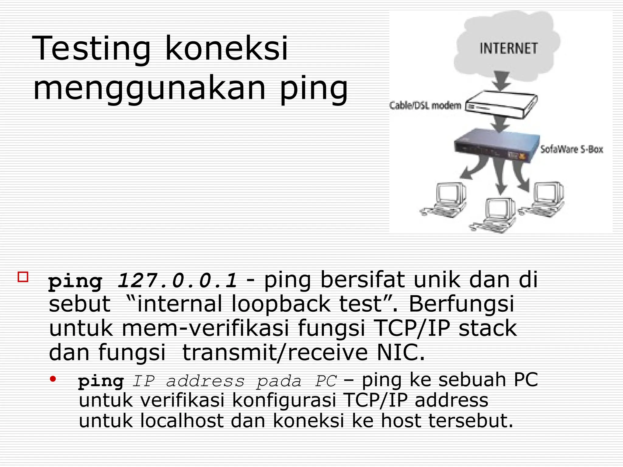 Testing koneksi
menggunakan ping
 ping 127.0.0.1 - ping bersifat unik dan di
sebut “internal loopback test”. Berfungsi
untuk mem-verifikasi fungsi TCP/IP stack
dan fungsi transmit/receive NIC.
• ping IP address pada PC – ping ke sebuah PC
untuk verifikasi konfigurasi TCP/IP address
untuk localhost dan koneksi ke host tersebut.
 