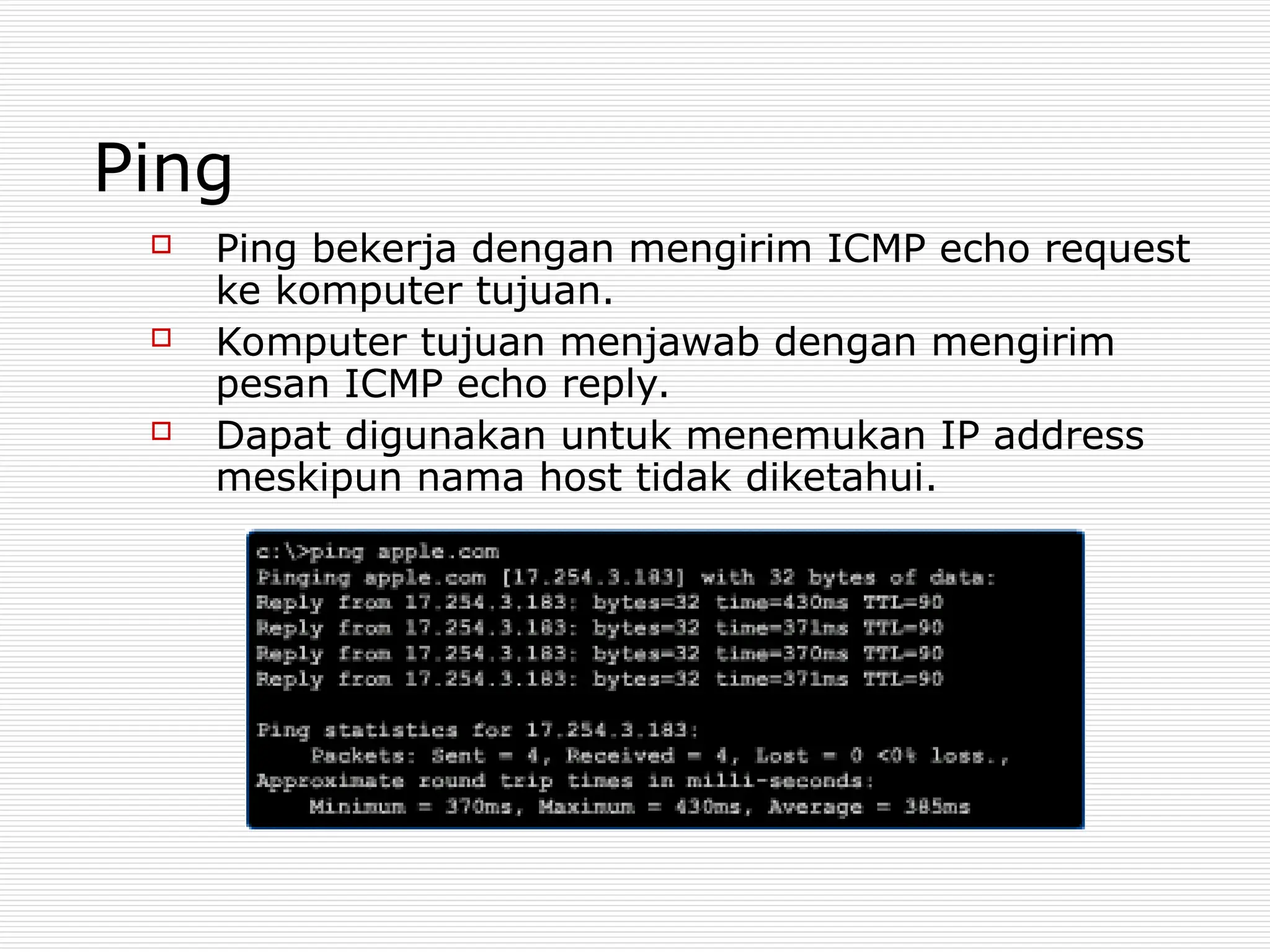 Ping
 Ping bekerja dengan mengirim ICMP echo request
ke komputer tujuan.
 Komputer tujuan menjawab dengan mengirim
pesan ICMP echo reply.
 Dapat digunakan untuk menemukan IP address
meskipun nama host tidak diketahui.
 