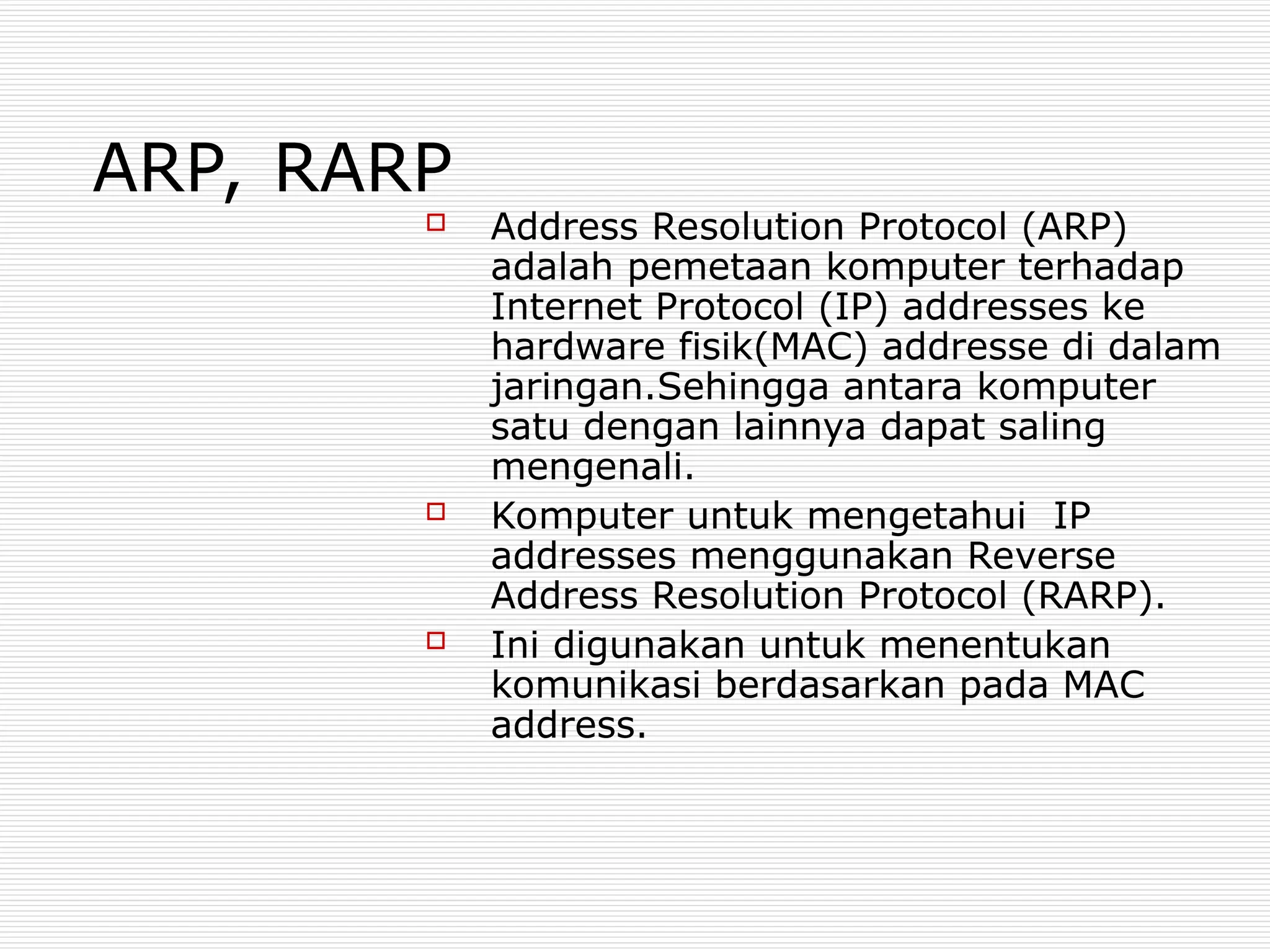ARP, RARP
 Address Resolution Protocol (ARP)
adalah pemetaan komputer terhadap
Internet Protocol (IP) addresses ke
hardware fisik(MAC) addresse di dalam
jaringan.Sehingga antara komputer
satu dengan lainnya dapat saling
mengenali.
 Komputer untuk mengetahui IP
addresses menggunakan Reverse
Address Resolution Protocol (RARP).
 Ini digunakan untuk menentukan
komunikasi berdasarkan pada MAC
address.
 