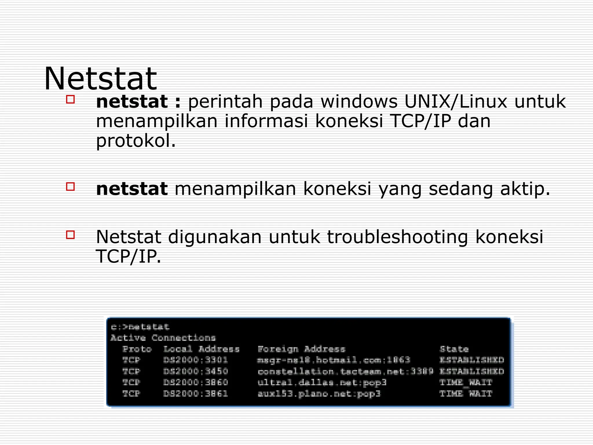 Netstat
 netstat : perintah pada windows UNIX/Linux untuk
menampilkan informasi koneksi TCP/IP dan
protokol.
 netstat menampilkan koneksi yang sedang aktip.
 Netstat digunakan untuk troubleshooting koneksi
TCP/IP.
 