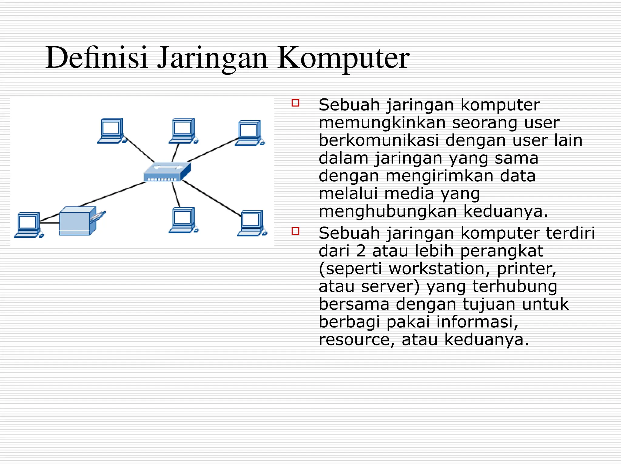 Definisi Jaringan Komputer
 Sebuah jaringan komputer
memungkinkan seorang user
berkomunikasi dengan user lain
dalam jaringan yang sama
dengan mengirimkan data
melalui media yang
menghubungkan keduanya.
 Sebuah jaringan komputer terdiri
dari 2 atau lebih perangkat
(seperti workstation, printer,
atau server) yang terhubung
bersama dengan tujuan untuk
berbagi pakai informasi,
resource, atau keduanya.
 
