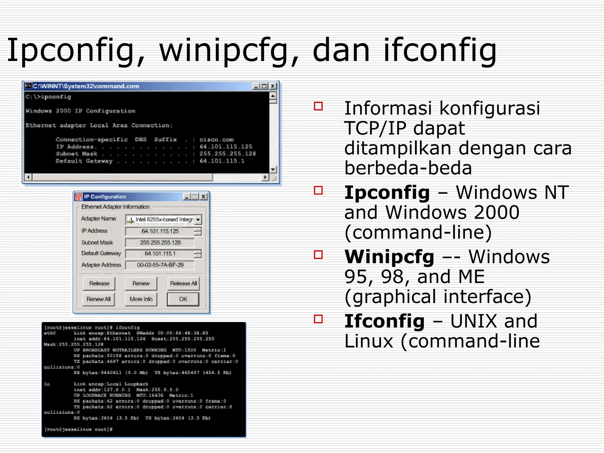Ipconfig, winipcfg, dan ifconfig
 Informasi konfigurasi
TCP/IP dapat
ditampilkan dengan cara
berbeda-beda
 Ipconfig – Windows NT
and Windows 2000
(command-line)
 Winipcfg –- Windows
95, 98, and ME
(graphical interface)
 Ifconfig – UNIX and
Linux (command-line
 