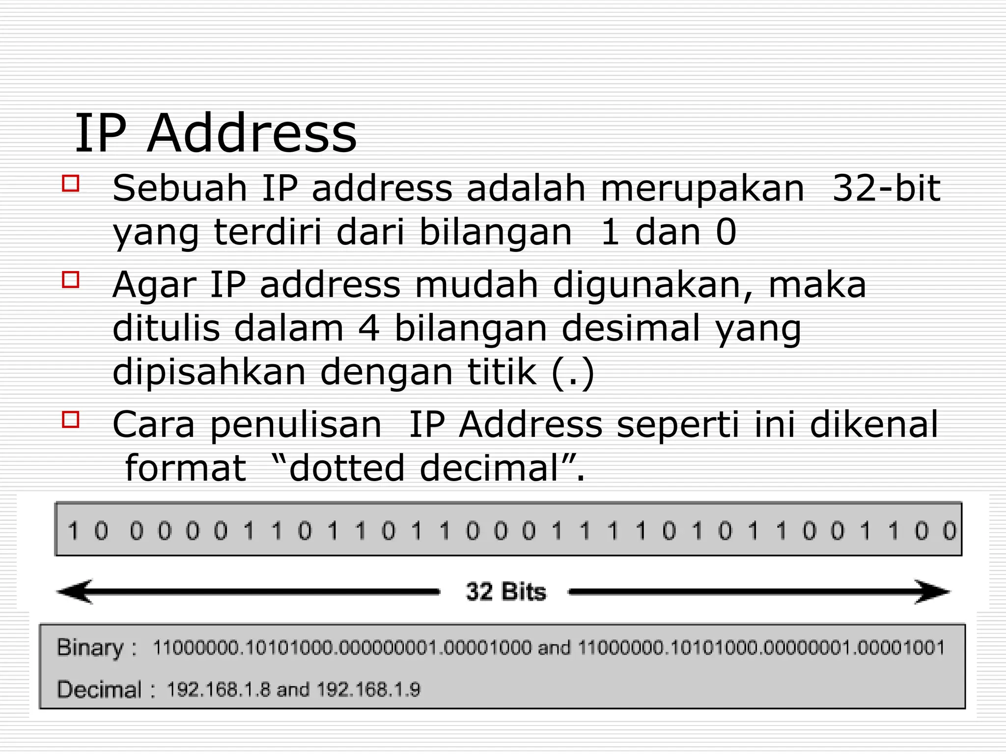 IP Address
 Sebuah IP address adalah merupakan 32-bit
yang terdiri dari bilangan 1 dan 0
 Agar IP address mudah digunakan, maka
ditulis dalam 4 bilangan desimal yang
dipisahkan dengan titik (.)
 Cara penulisan IP Address seperti ini dikenal
format “dotted decimal”.
 