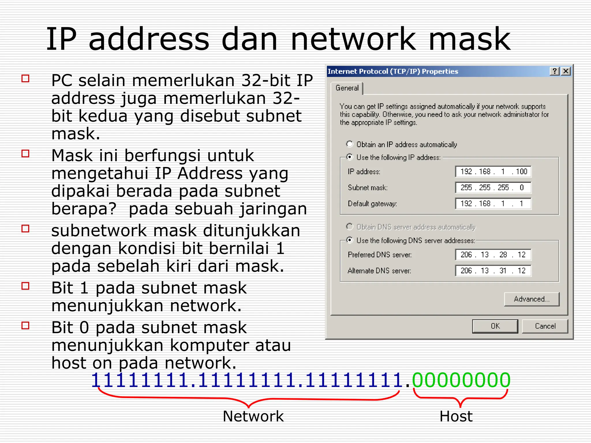 IP address dan network mask
 PC selain memerlukan 32-bit IP
address juga memerlukan 32-
bit kedua yang disebut subnet
mask.
 Mask ini berfungsi untuk
mengetahui IP Address yang
dipakai berada pada subnet
berapa? pada sebuah jaringan
 subnetwork mask ditunjukkan
dengan kondisi bit bernilai 1
pada sebelah kiri dari mask.
 Bit 1 pada subnet mask
menunjukkan network.
 Bit 0 pada subnet mask
menunjukkan komputer atau
host on pada network.
11111111.11111111.11111111.00000000
Network Host
 