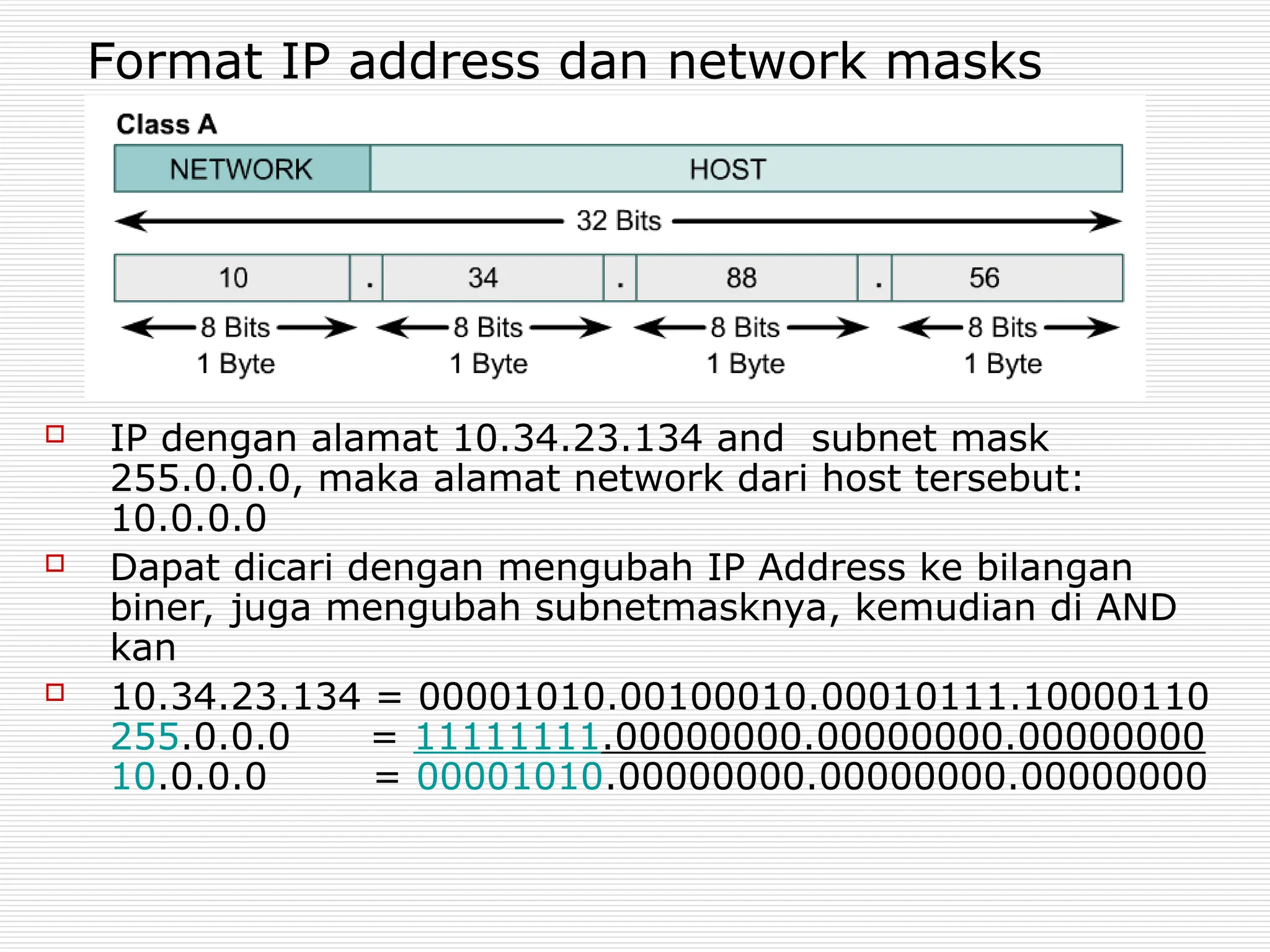Format IP address dan network masks
 IP dengan alamat 10.34.23.134 and subnet mask
255.0.0.0, maka alamat network dari host tersebut:
10.0.0.0
 Dapat dicari dengan mengubah IP Address ke bilangan
biner, juga mengubah subnetmasknya, kemudian di AND
kan
 10.34.23.134 = 00001010.00100010.00010111.10000110
255.0.0.0 = 11111111.00000000.00000000.00000000
10.0.0.0 = 00001010.00000000.00000000.00000000
 