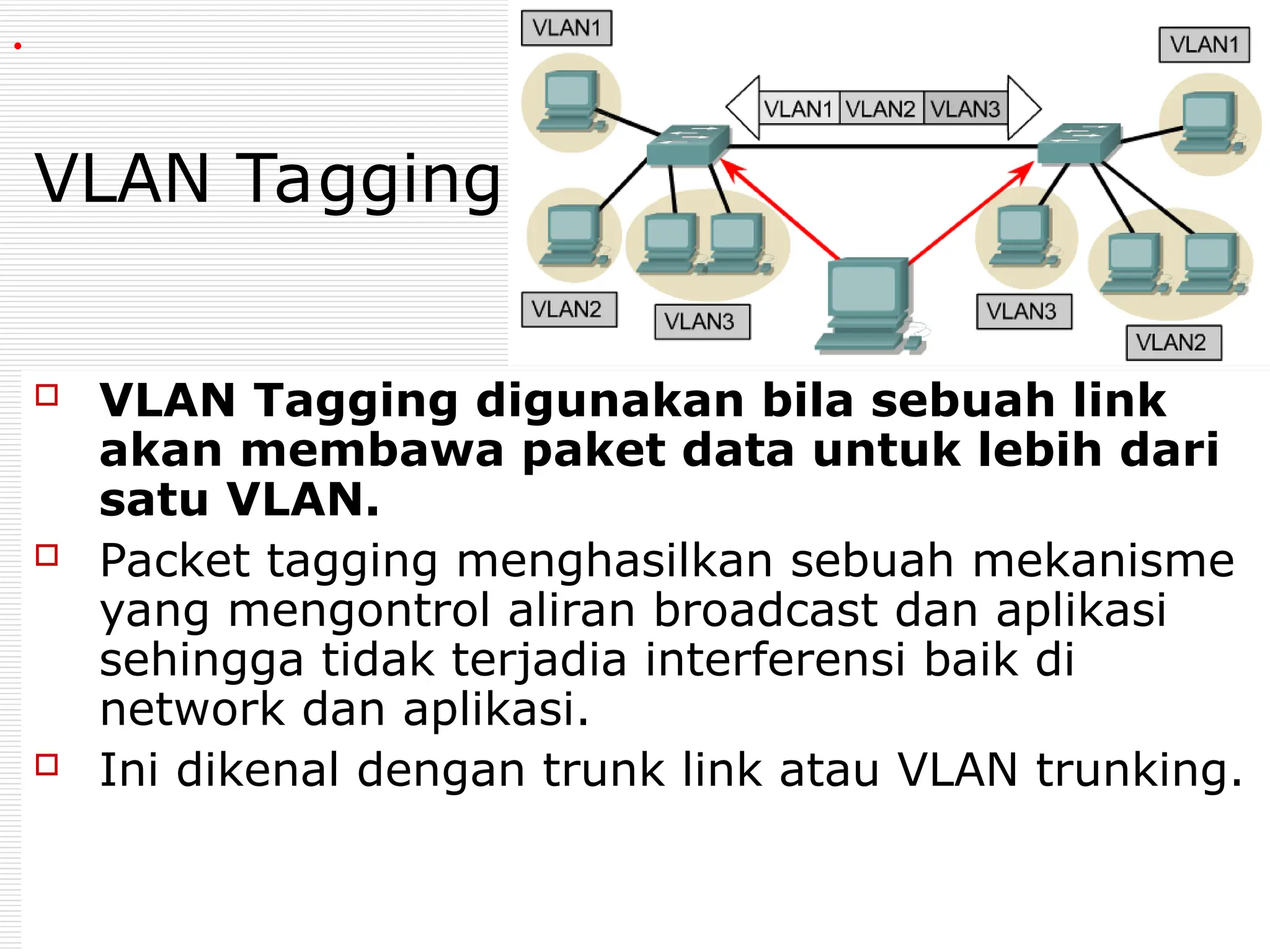 VLAN Tagging
 VLAN Tagging digunakan bila sebuah link
akan membawa paket data untuk lebih dari
satu VLAN.
 Packet tagging menghasilkan sebuah mekanisme
yang mengontrol aliran broadcast dan aplikasi
sehingga tidak terjadia interferensi baik di
network dan aplikasi.
 Ini dikenal dengan trunk link atau VLAN trunking.
.
 