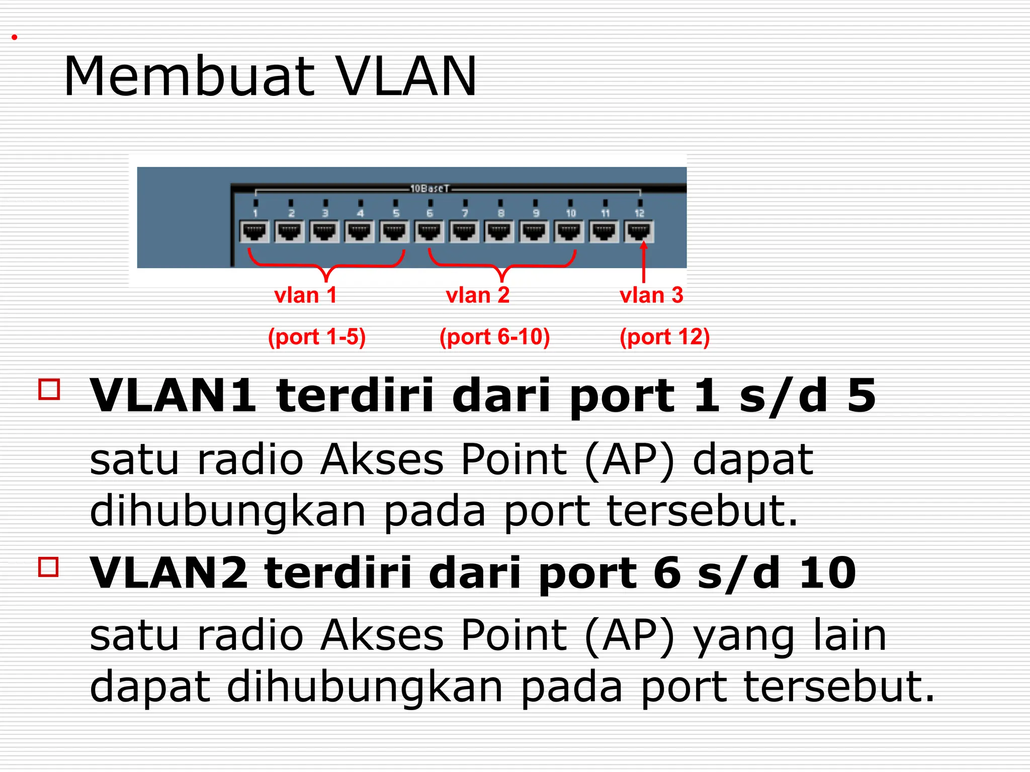 Membuat VLAN
 VLAN1 terdiri dari port 1 s/d 5
satu radio Akses Point (AP) dapat
dihubungkan pada port tersebut.
 VLAN2 terdiri dari port 6 s/d 10
satu radio Akses Point (AP) yang lain
dapat dihubungkan pada port tersebut.
vlan 3
(port 12)
vlan 1
(port 1-5)
vlan 2
(port 6-10)
.
 