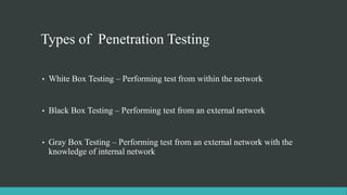 Types of Penetration Testing
• White Box Testing – Performing test from within the network
• Black Box Testing – Performing test from an external network
• Gray Box Testing – Performing test from an external network with the
knowledge of internal network
 