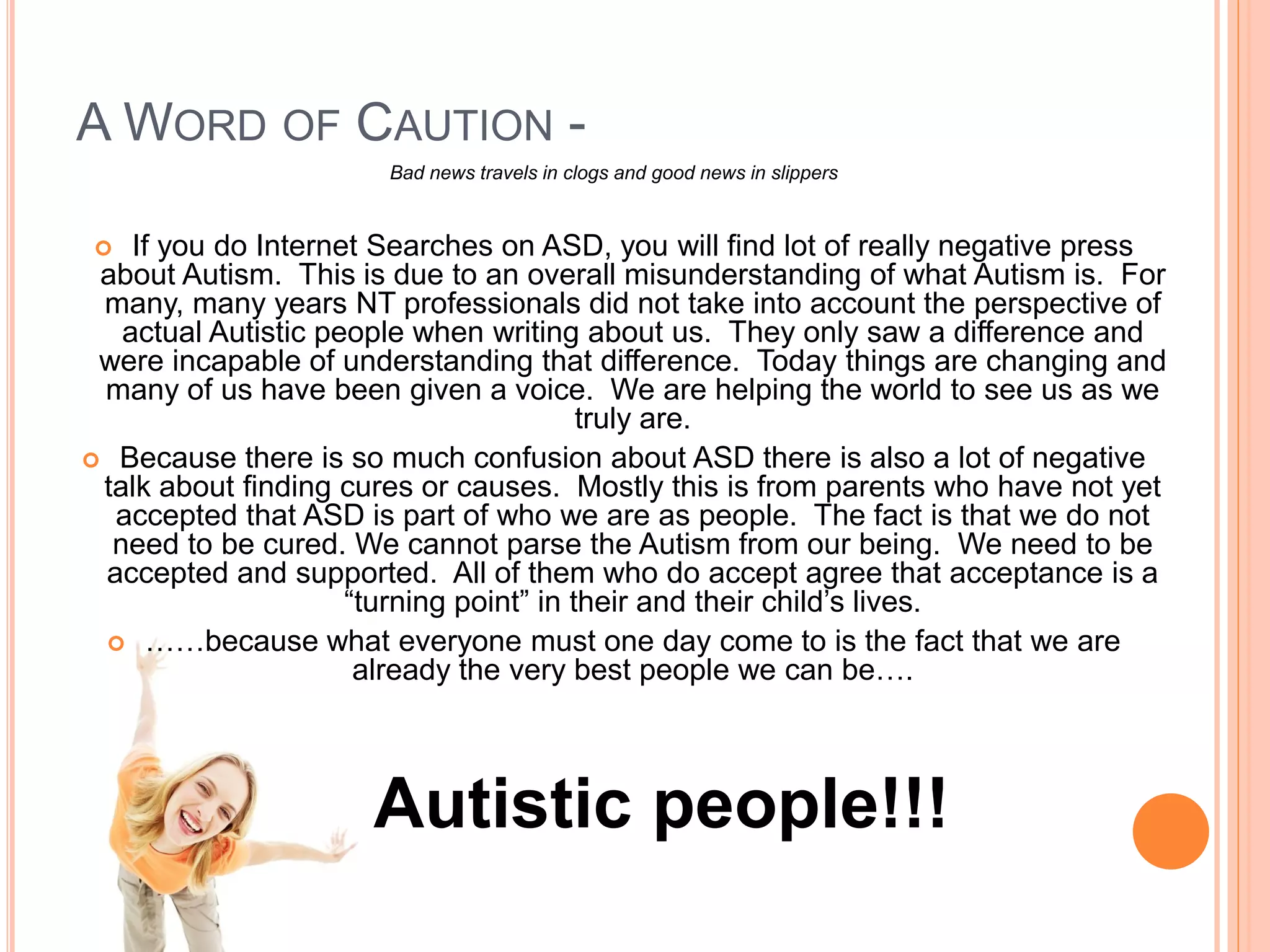 A WORD OF CAUTION -
                       Bad news travels in clogs and good news in slippers


   If you do Internet Searches on ASD, you will find lot of really negative press
 about Autism. This is due to an overall misunderstanding of what Autism is. For
 many, many years NT professionals did not take into account the perspective of
   actual Autistic people when writing about us. They only saw a difference and
 were incapable of understanding that difference. Today things are changing and
 many of us have been given a voice. We are helping the world to see us as we
                                         truly are.
 Because there is so much confusion about ASD there is also a lot of negative
 talk about finding cures or causes. Mostly this is from parents who have not yet
  accepted that ASD is part of who we are as people. The fact is that we do not
  need to be cured. We cannot parse the Autism from our being. We need to be
 accepted and supported. All of them who do accept agree that acceptance is a
                     “turning point” in their and their child’s lives.
  ……because what everyone must one day come to is the fact that we are
                      already the very best people we can be….



                      Autistic people!!!
 
