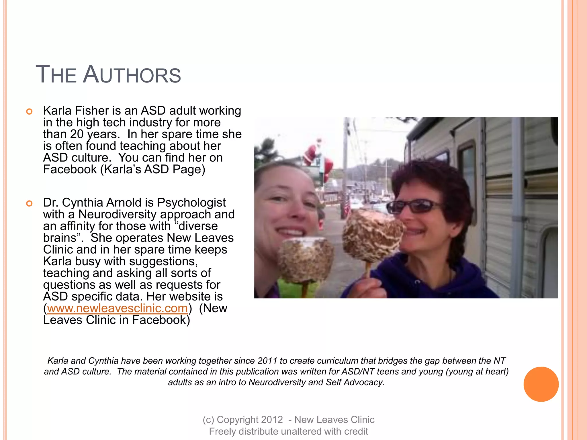 THE AUTHORS
   Karla Fisher is an ASD adult working
    in the high tech industry for more
    than 20 years. In her spare time she
    is often found teaching about her
    ASD culture. You can find her on
    Facebook (Karla’s ASD Page)

   Dr. Cynthia Arnold is Psychologist
    with a Neurodiversity approach and
    an affinity for those with “diverse
    brains”. She operates New Leaves
    Clinic and in her spare time keeps
    Karla busy with suggestions,
    teaching and asking all sorts of
    questions as well as requests for
    ASD specific data. Her website is
    (www.newleavesclinic.com) (New
    Leaves Clinic in Facebook)


     Karla and Cynthia have been working together since 2011 to create curriculum that bridges the gap between the NT
    and ASD culture. The material contained in this publication was written for ASD/NT teens and young (young at heart)
                                  adults as an intro to Neurodiversity and Self Advocacy.



                                           (c) Copyright 2012 - New Leaves Clinic
                                             Freely distribute unaltered with credit
 