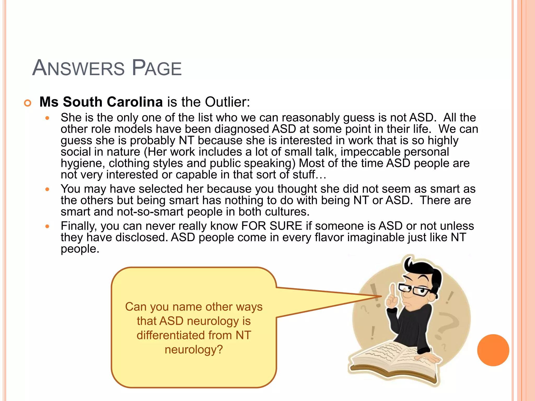 ANSWERS PAGE
   Ms South Carolina is the Outlier:
     She is the only one of the list who we can reasonably guess is not ASD. All the
      other role models have been diagnosed ASD at some point in their life. We can
      guess she is probably NT because she is interested in work that is so highly
      social in nature (Her work includes a lot of small talk, impeccable personal
      hygiene, clothing styles and public speaking) Most of the time ASD people are
      not very interested or capable in that sort of stuff…
     You may have selected her because you thought she did not seem as smart as
      the others but being smart has nothing to do with being NT or ASD. There are
      smart and not-so-smart people in both cultures.
     Finally, you can never really know FOR SURE if someone is ASD or not unless
      they have disclosed. ASD people come in every flavor imaginable just like NT
      people.



                   Can you name other ways
                    that ASD neurology is
                    differentiated from NT
                          neurology?
 