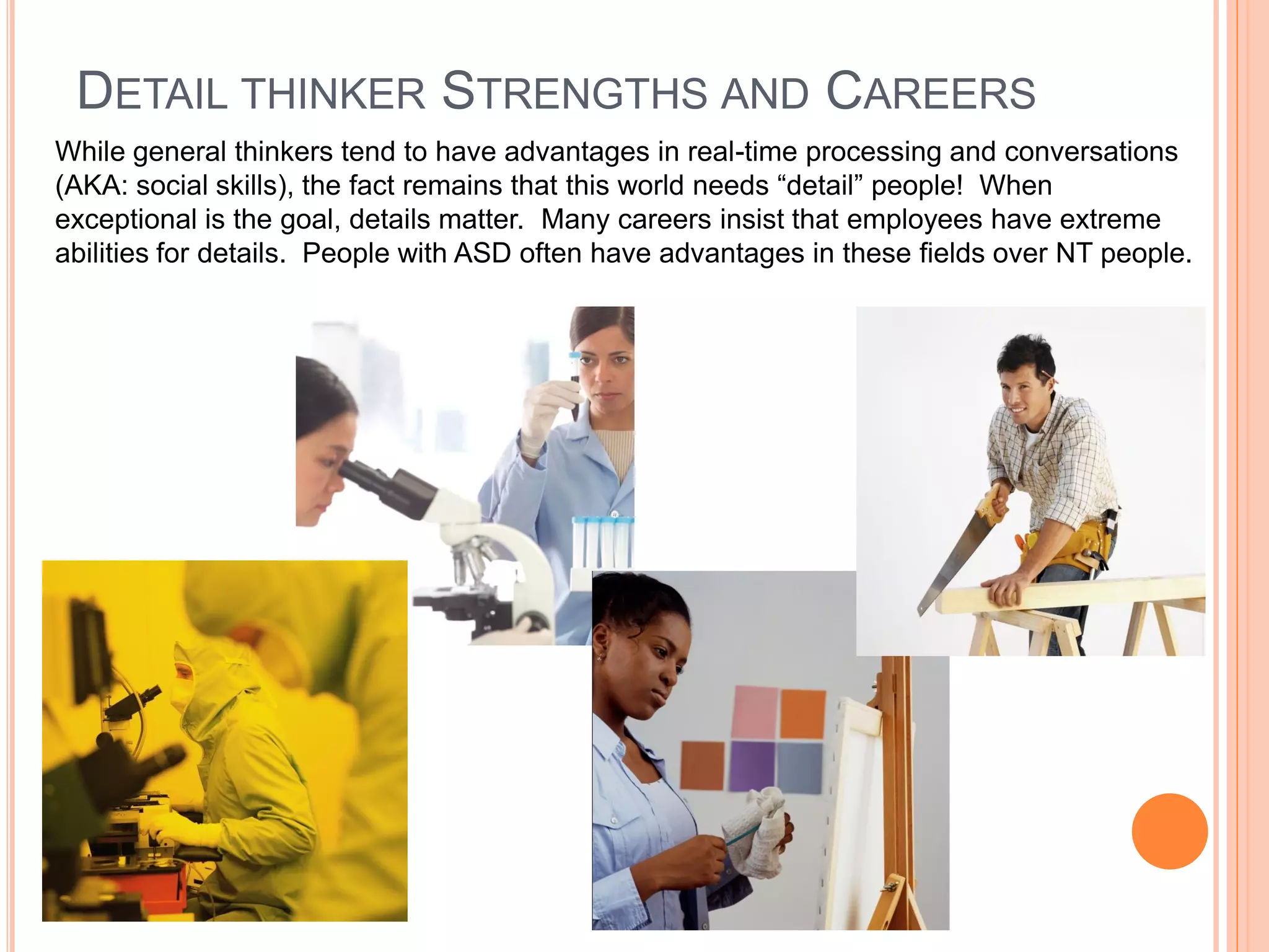 DETAIL THINKER STRENGTHS AND CAREERS
While general thinkers tend to have advantages in real-time processing and conversations
(AKA: social skills), the fact remains that this world needs “detail” people! When
exceptional is the goal, details matter. Many careers insist that employees have extreme
abilities for details. People with ASD often have advantages in these fields over NT people.
 