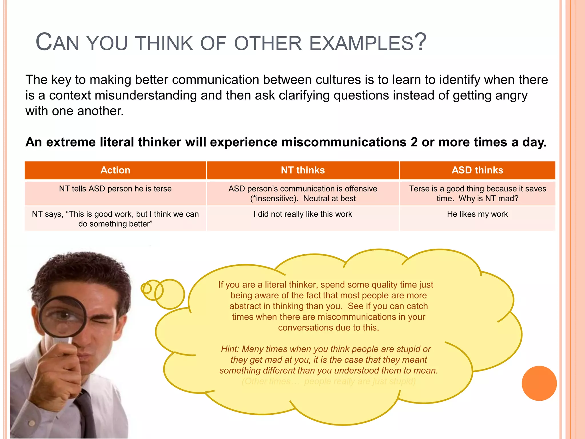 CAN YOU THINK OF OTHER EXAMPLES?
The key to making better communication between cultures is to learn to identify when there
is a context misunderstanding and then ask clarifying questions instead of getting angry
with one another.

An extreme literal thinker will experience miscommunications 2 or more times a day.

                    Action                                          NT thinks                                    ASD thinks
        NT tells ASD person he is terse              ASD person’s communication is offensive          Terse is a good thing because it saves
                                                          (*insensitive). Neutral at best                     time. Why is NT mad?
 NT says, “This is good work, but I think we can            I did not really like this work                     He likes my work
             do something better”




                                                   If you are a literal thinker, spend some quality time just
                                                       being aware of the fact that most people are more
                                                       abstract in thinking than you. See if you can catch
                                                        times when there are miscommunications in your
                                                                     conversations due to this.

                                                   Hint: Many times when you think people are stupid or
                                                     they get mad at you, it is the case that they meant
                                                   something different than you understood them to mean.
                                                         (Other times… people really are just stupid)
 
