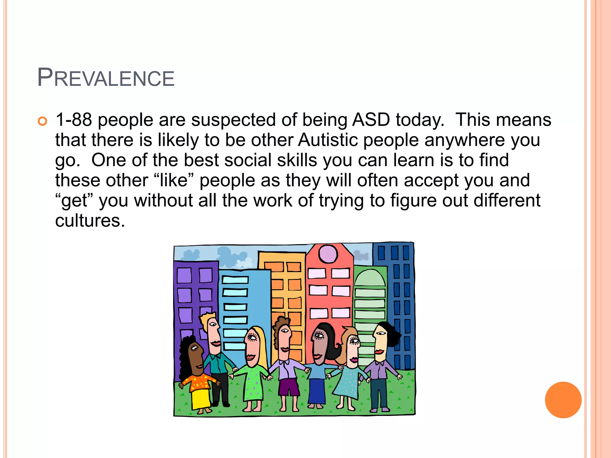 PREVALENCE
   1-88 people are suspected of being ASD today. This means
    that there is likely to be other Autistic people anywhere you
    go. One of the best social skills you can learn is to find
    these other “like” people as they will often accept you and
    “get” you without all the work of trying to figure out different
    cultures.
 
