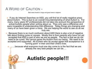 A WORD OF CAUTION -
                       Bad news travels in clogs and good news in slippers


   If you do Internet Searches on ASD, you will find lot of really negative press
 about Autism. This is due to an overall misunderstanding of what Autism is. For
 many, many years NT professionals did not take into account the perspective of
   actual Autistic people when writing about us. They only saw a difference and
 were incapable of understanding that difference. Today things are changing and
 many of us have been given a voice. We are helping the world to see us as we
                                         truly are.
 Because there is so much confusion about ASD there is also a lot of negative
 talk about finding cures or causes. Mostly this is from parents who have not yet
  accepted that ASD is part of who we are as people. The fact is that we do not
  need to be cured. We cannot parse the Autism from our being. We need to be
 accepted and supported. All of them who do accept agree that acceptance is a
                     “turning point” in their and their child’s lives.
  ……because what everyone must one day come to is the fact that we are
                      already the very best people we can be….



                      Autistic people!!!
 