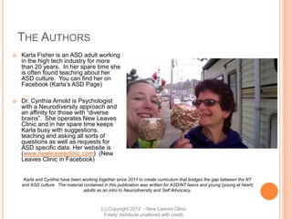 THE AUTHORS
   Karla Fisher is an ASD adult working
    in the high tech industry for more
    than 20 years. In her spare time she
    is often found teaching about her
    ASD culture. You can find her on
    Facebook (Karla’s ASD Page)

   Dr. Cynthia Arnold is Psychologist
    with a Neurodiversity approach and
    an affinity for those with “diverse
    brains”. She operates New Leaves
    Clinic and in her spare time keeps
    Karla busy with suggestions,
    teaching and asking all sorts of
    questions as well as requests for
    ASD specific data. Her website is
    (www.newleavesclinic.com) (New
    Leaves Clinic in Facebook)


     Karla and Cynthia have been working together since 2011 to create curriculum that bridges the gap between the NT
    and ASD culture. The material contained in this publication was written for ASD/NT teens and young (young at heart)
                                  adults as an intro to Neurodiversity and Self Advocacy.



                                           (c) Copyright 2012 - New Leaves Clinic
                                             Freely distribute unaltered with credit
 