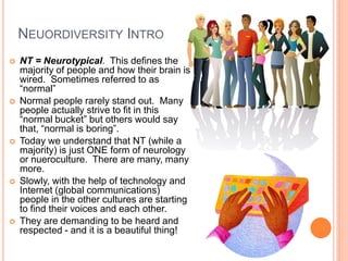 NEUORDIVERSITY INTRO
   NT = Neurotypical. This defines the
    majority of people and how their brain is
    wired. Sometimes referred to as
    “normal”
   Normal people rarely stand out. Many
    people actually strive to fit in this
    “normal bucket” but others would say
    that, “normal is boring”.
   Today we understand that NT (while a
    majority) is just ONE form of neurology
    or nueroculture. There are many, many
    more.
   Slowly, with the help of technology and
    Internet (global communications)
    people in the other cultures are starting
    to find their voices and each other.
   They are demanding to be heard and
    respected - and it is a beautiful thing!
 