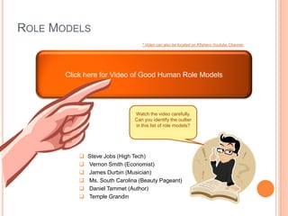 ROLE MODELS
                                   * Video can also be located on Kfisherx Youtube Channel




       Click here for Video of Good Human Role Models




                                Watch the video carefully.
                                Can you identify the outlier
                                in this list of role models?




              Steve Jobs (High Tech)
              Vernon Smith (Economist)
              James Durbin (Musician)
              Ms. South Carolina (Beauty Pageant)
              Daniel Tammet (Author)
              Temple Grandin
 