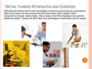 DETAIL THINKER STRENGTHS AND CAREERS
While general thinkers tend to have advantages in real-time processing and conversations
(AKA: social skills), the fact remains that this world needs “detail” people! When
exceptional is the goal, details matter. Many careers insist that employees have extreme
abilities for details. People with ASD often have advantages in these fields over NT people.
 