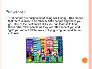 PREVALENCE
   1-88 people are suspected of being ASD today. This means
    that there is likely to be other Autistic people anywhere you
    go. One of the best social skills you can learn is to find
    these other “like” people as they will often accept you and
    “get” you without all the work of trying to figure out different
    cultures.
 