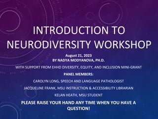 INTRODUCTION TO
NEURODIVERSITY WORKSHOP
August 21, 2023
BY NADYA MODYANOVA, PH.D.
WITH SUPPORT FROM EHHD DIVERSITY, EQUITY, AND INCLUSION MINI-GRANT
PANEL MEMBERS:
CAROLYN LONG, SPEECH AND LANGUAGE PATHOLOGIST
JACQUELINE FRANK, MSU INSTRUCTION & ACCESSIBILITY LIBRARIAN
KELAN HEATH, MSU STUDENT
PLEASE RAISE YOUR HAND ANY TIME WHEN YOU HAVE A
QUESTION!
 