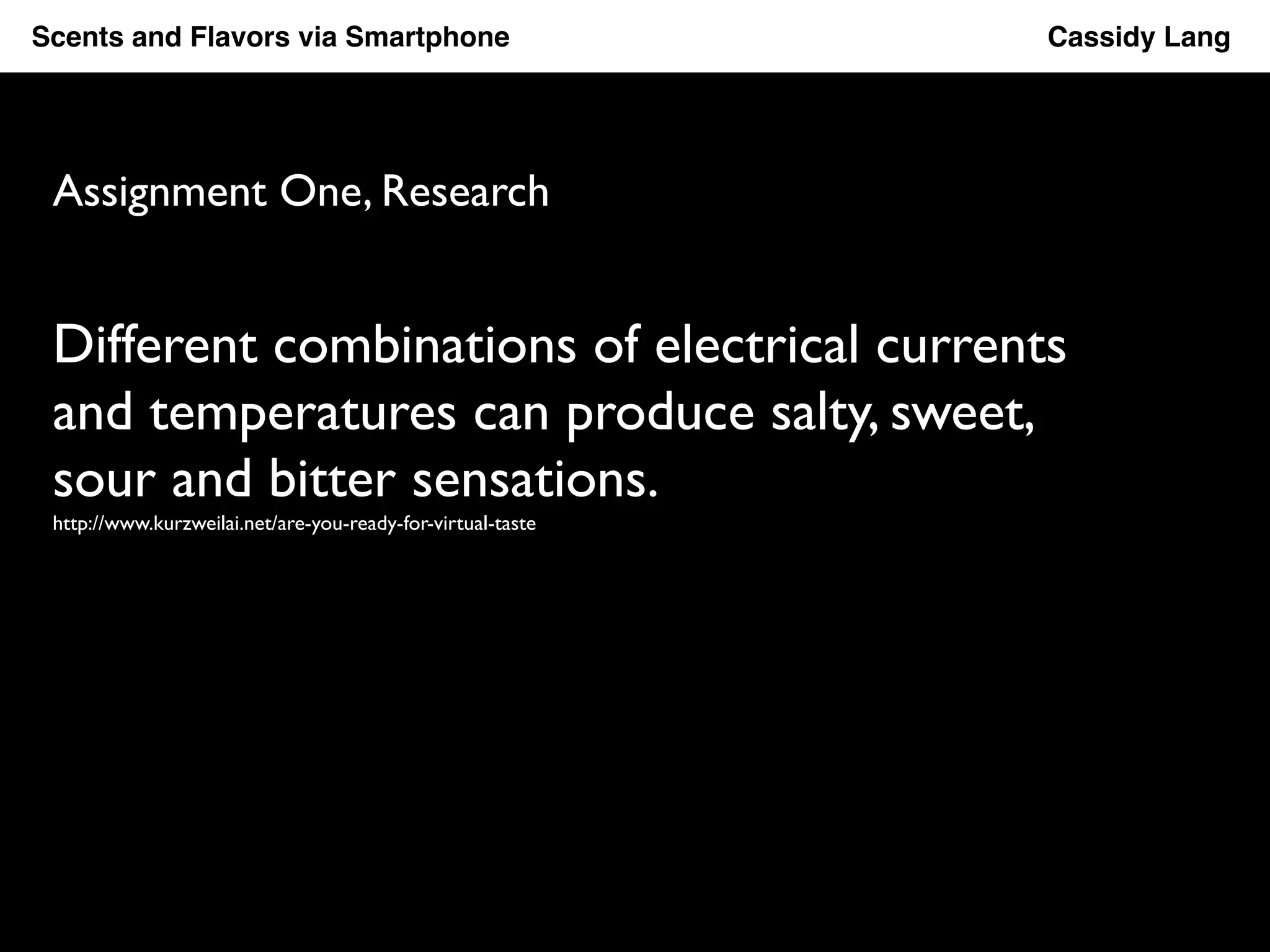 Scents and Flavors via Smartphone ! ! ! ! ! ! ! ! !Cassidy Lang! 
Assignment One, Research 
Different combinations of electrical currents 
and temperatures can produce salty, sweet, 
sour and bitter sensations. 
http://www.kurzweilai.net/are-you-ready-for-virtual-taste 
 