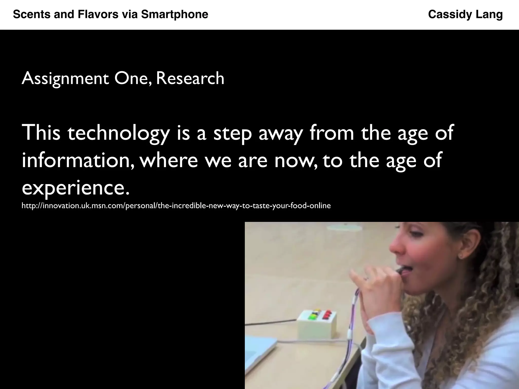 Scents and Flavors via Smartphone ! ! ! ! ! ! ! ! !Cassidy Lang! 
Assignment One, Research 
This technology is a step away from the age of 
information, where we are now, to the age of 
experience. 
http://innovation.uk.msn.com/personal/the-incredible-new-way-to-taste-your-food-online 
 