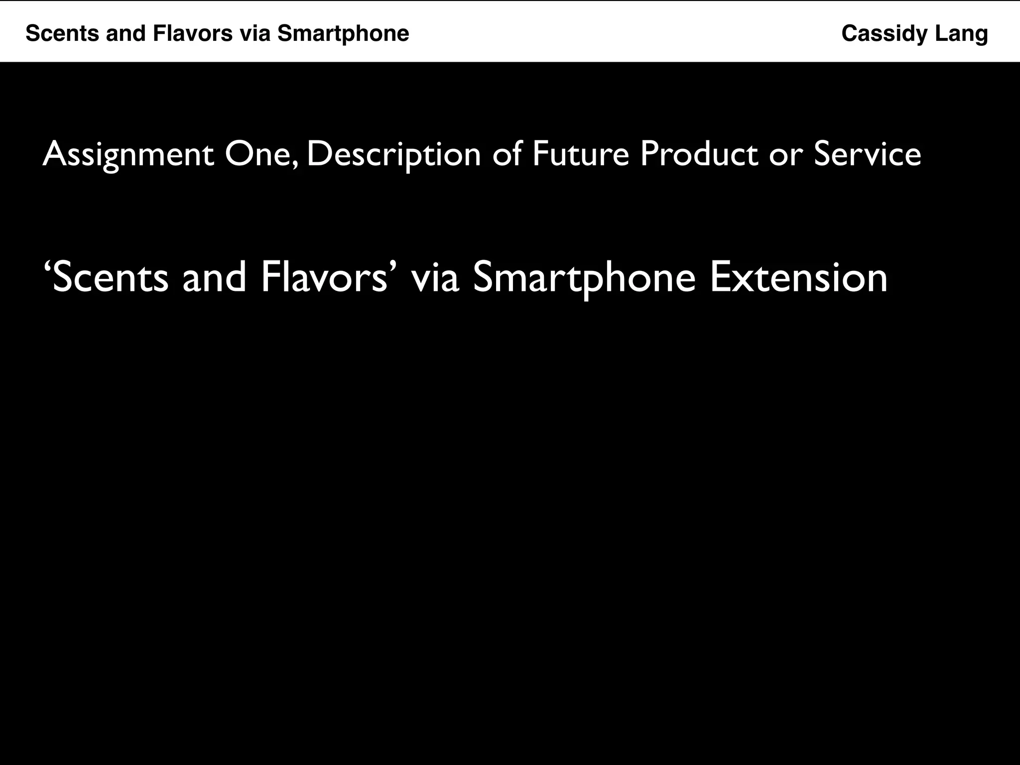 Flavor Scents Saver and Flavors App ! via ! Smartphone ! ! ! ! ! ! ! ! ! ! !Cassidy Lang! 
Assignment One, Description of Future Product or Service 
‘Scents and Flavors’ via Smartphone Extension 
 