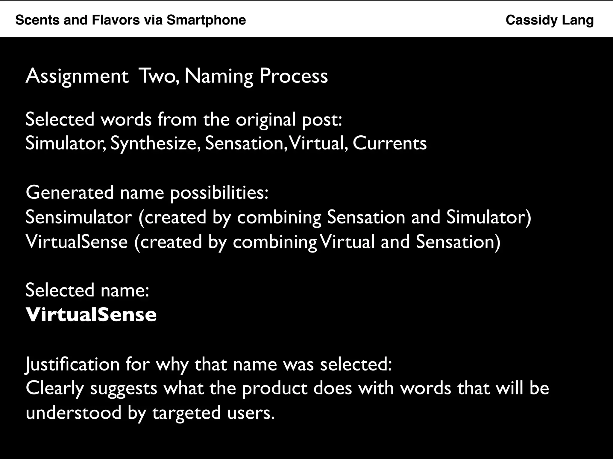 Flavor Scents Saver and Flavors App ! via ! Smartphone ! ! ! ! ! ! ! ! ! ! !Cassidy Lang! 
Assignment Two, Naming Process 
Selected words from the original post: 
Simulator, Synthesize, Sensation, Virtual, Currents 
Generated name possibilities: 
Sensimulator (created by combining Sensation and Simulator) 
VirtualSense (created by combining Virtual and Sensation) 
Selected name: 
VirtualSense 
Justification for why that name was selected: 
Clearly suggests what the product does with words that will be 
understood by targeted users. 
 