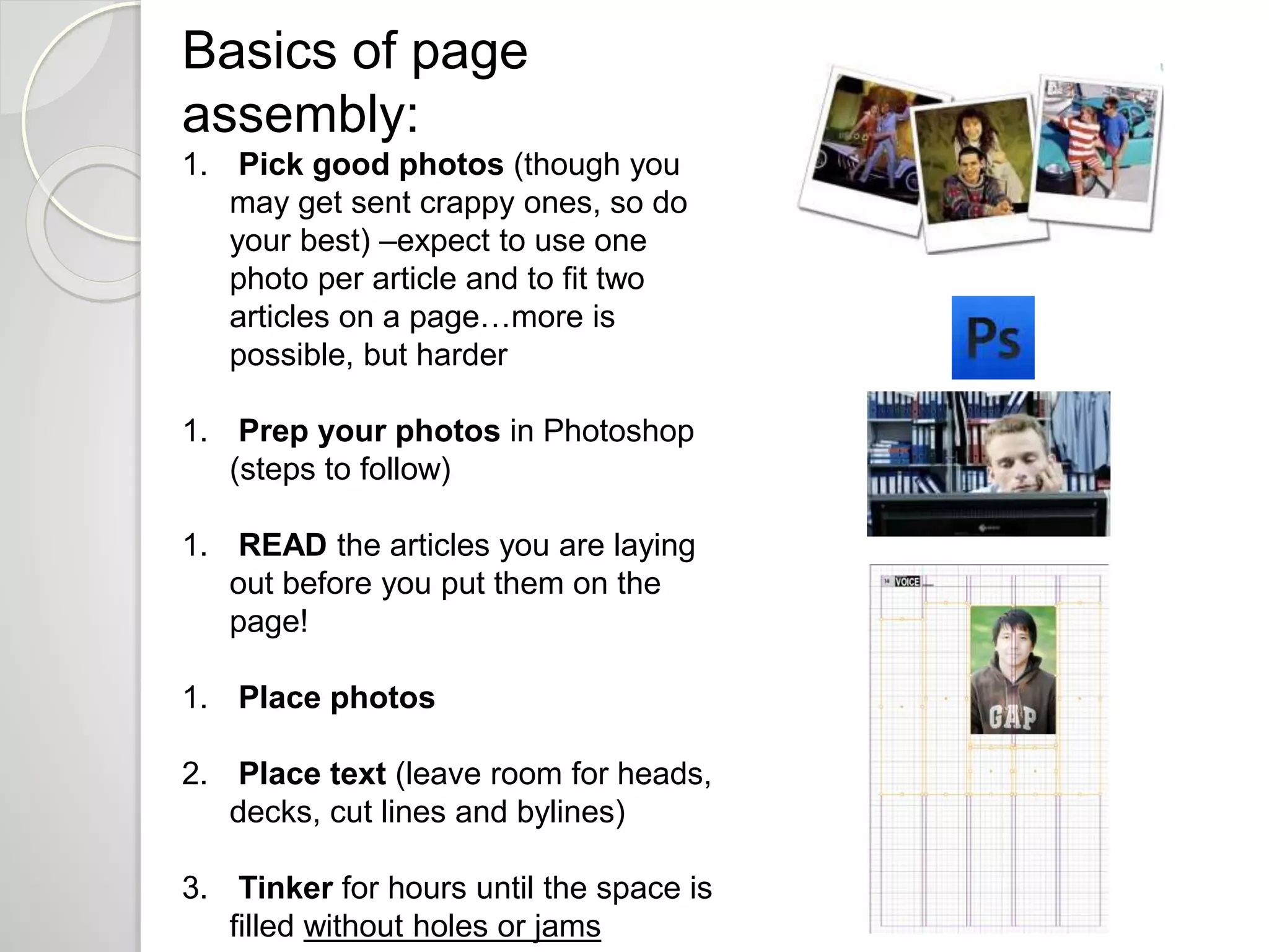 Basics of page 
assembly: 
1. Pick good photos (though you 
may get sent crappy ones, so do 
your best) –expect to use one 
photo per article and to fit two 
articles on a page…more is 
possible, but harder 
1. Prep your photos in Photoshop 
(steps to follow) 
1. READ the articles you are laying 
out before you put them on the 
page! 
1. Place photos 
2. Place text (leave room for heads, 
decks, cut lines and bylines) 
3. Tinker for hours until the space is 
filled without holes or jams 
 