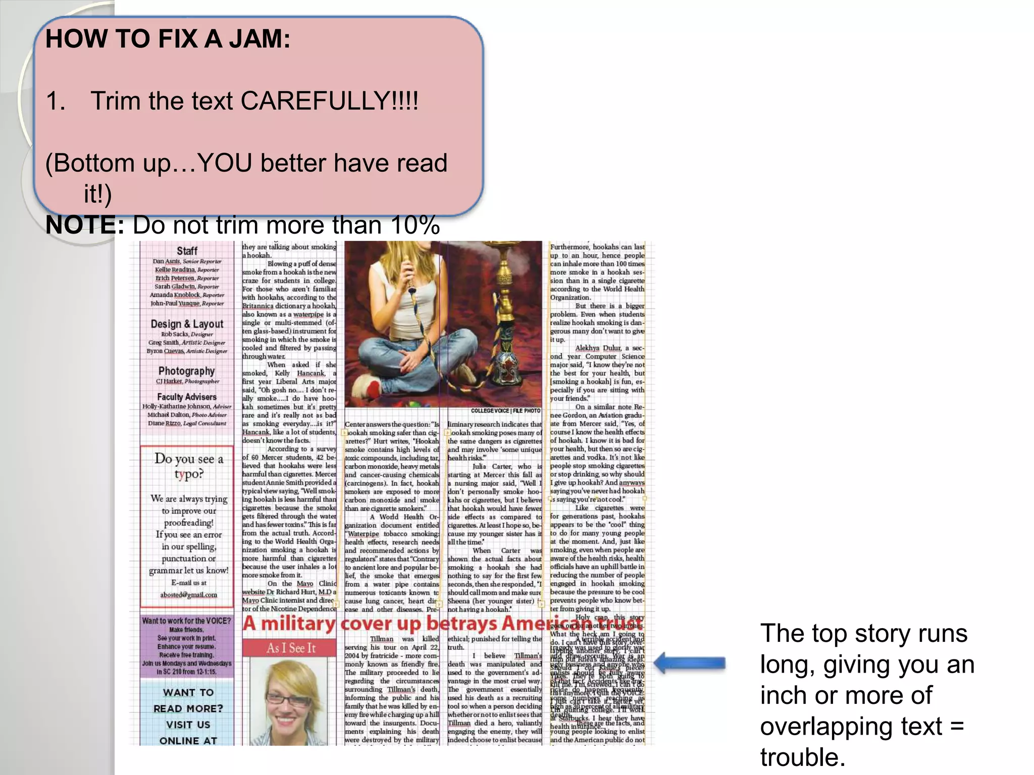 HOW TO FIX A JAM: 
1. Trim the text CAREFULLY!!!! 
(Bottom up…YOU better have read 
it!) 
NOTE: Do not trim more than 10% 
The top story runs 
long, giving you an 
inch or more of 
overlapping text = 
trouble. 
 