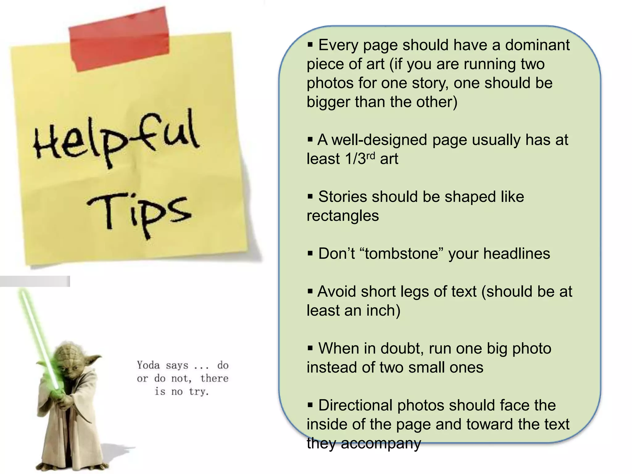  Every page should have a dominant 
piece of art (if you are running two 
photos for one story, one should be 
bigger than the other) 
 A well-designed page usually has at 
least 1/3rd art 
 Stories should be shaped like 
rectangles 
 Don’t “tombstone” your headlines 
 Avoid short legs of text (should be at 
least an inch) 
 When in doubt, run one big photo 
instead of two small ones 
 Directional photos should face the 
inside of the page and toward the text 
they accompany 
 