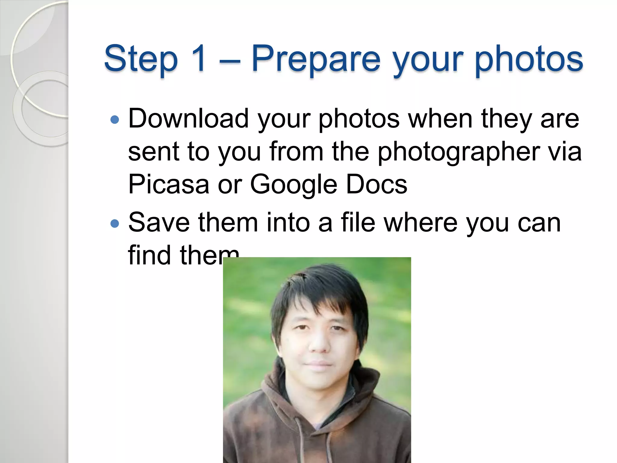 Step 1 – Prepare your photos 
 Download your photos when they are 
sent to you from the photographer via 
Picasa or Google Docs 
 Save them into a file where you can 
find them 
 