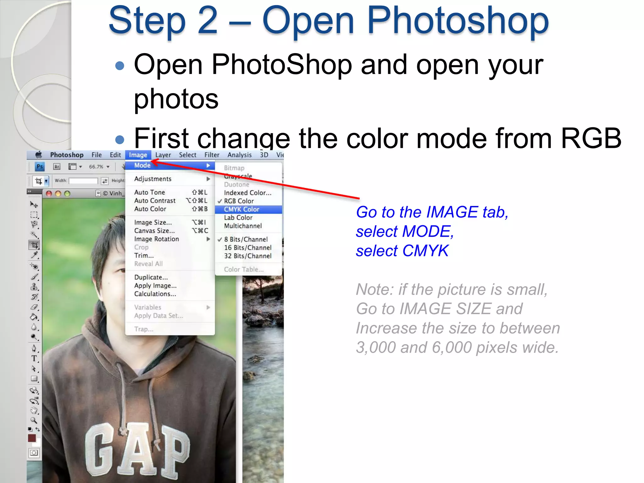 Step 2 – Open Photoshop 
 Open PhotoShop and open your 
photos 
 First change the color mode from RGB 
to CMYK 
Go to the IMAGE tab, 
select MODE, 
select CMYK 
Note: if the picture is small, 
Go to IMAGE SIZE and 
Increase the size to between 
3,000 and 6,000 pixels wide. 
 