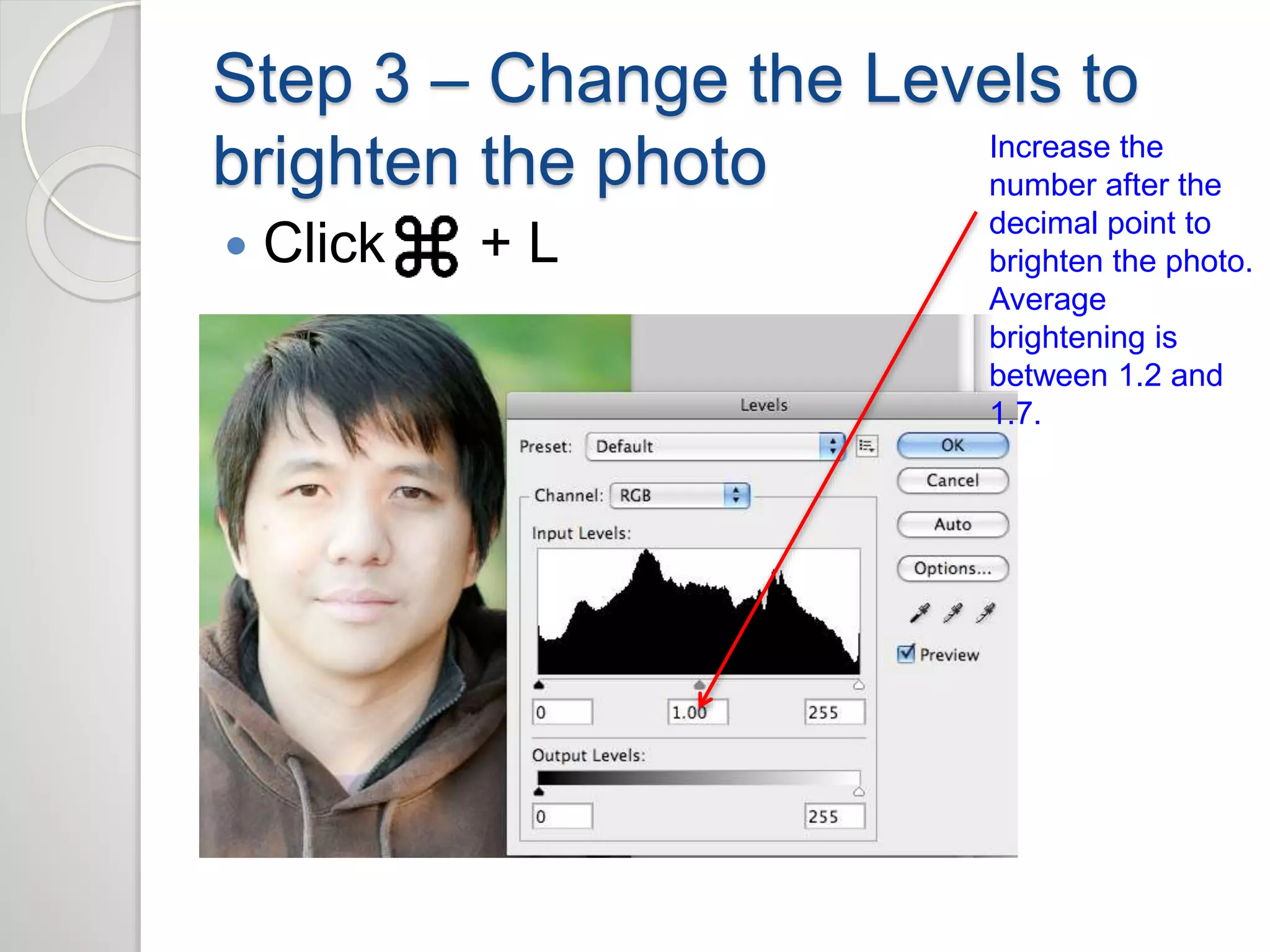 Step 3 – Change the Levels to 
brighten the photo 
 Click + L 
Increase the 
number after the 
decimal point to 
brighten the photo. 
Average 
brightening is 
between 1.2 and 
1.7. 
 