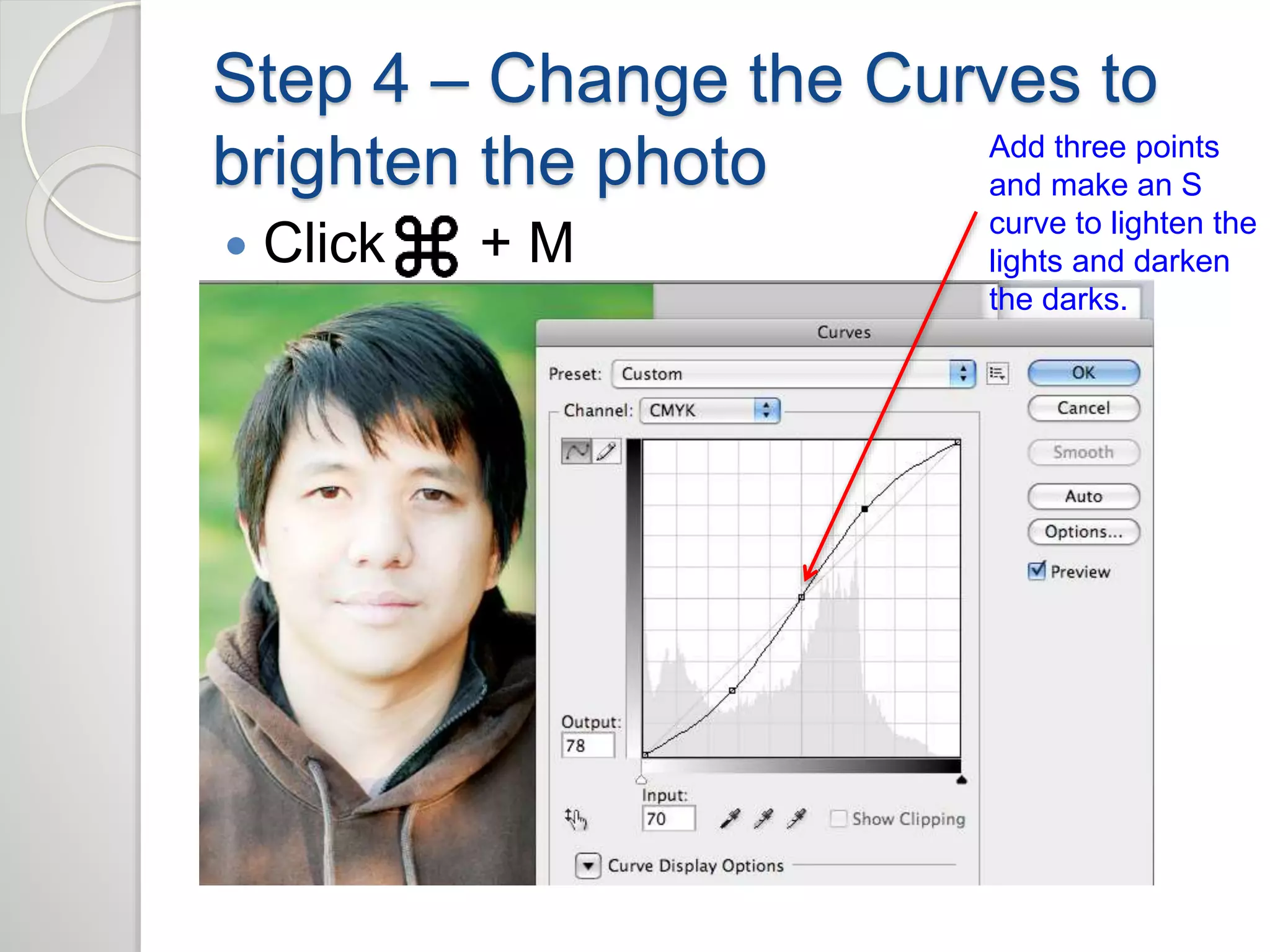 Step 4 – Change the Curves to 
brighten the photo 
 Click + M 
Add three points 
and make an S 
curve to lighten the 
lights and darken 
the darks. 
 