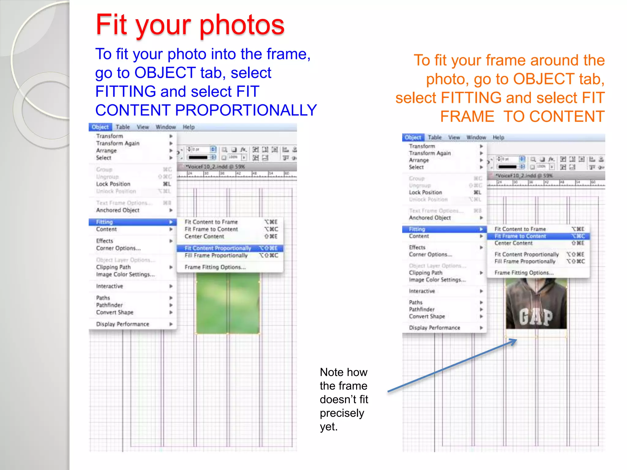Fit your photos 
To fit your photo into the frame, 
go to OBJECT tab, select 
FITTING and select FIT 
CONTENT PROPORTIONALLY 
To fit your frame around the 
photo, go to OBJECT tab, 
select FITTING and select FIT 
FRAME TO CONTENT 
Note how 
the frame 
doesn’t fit 
precisely 
yet. 
 