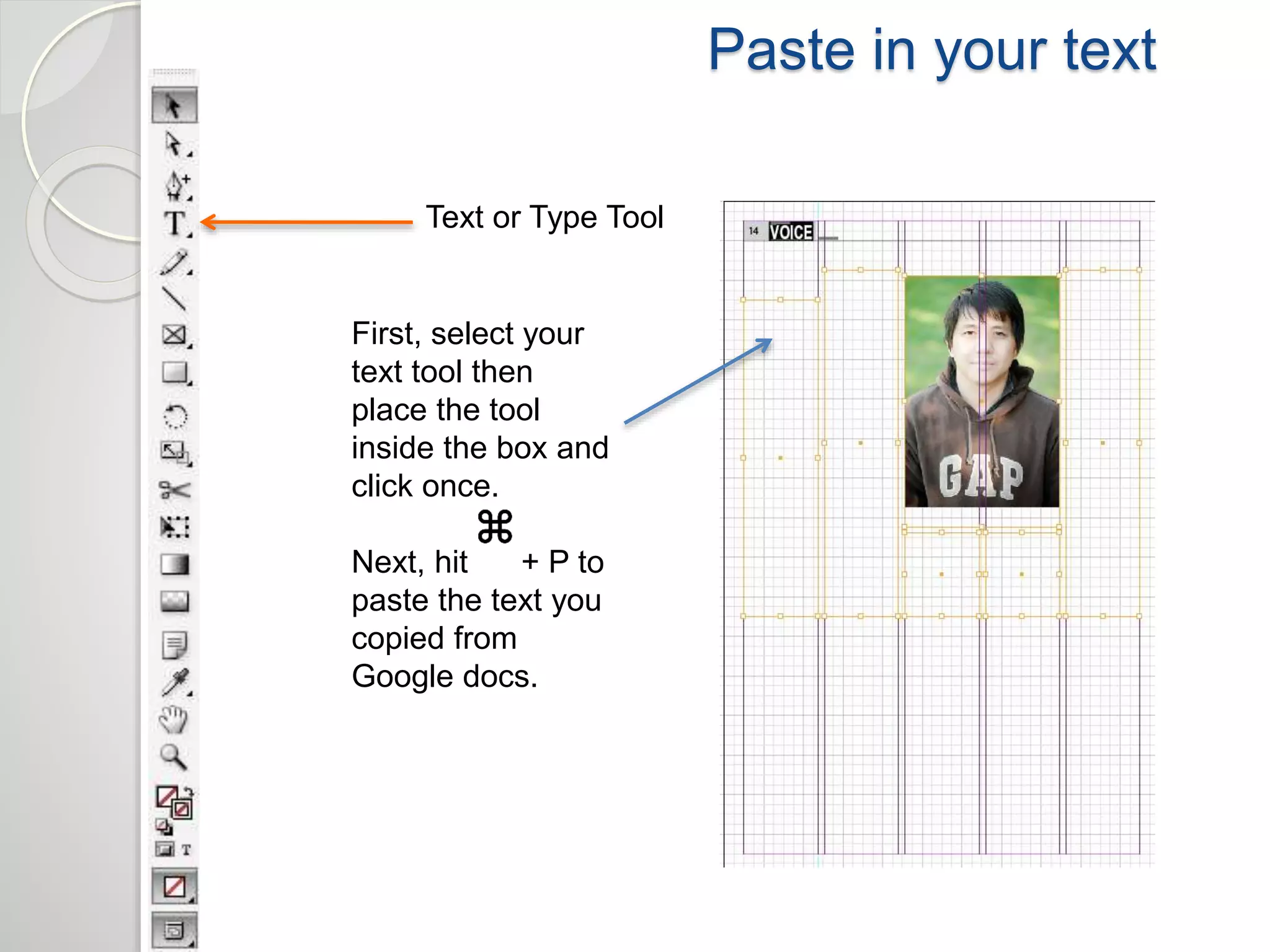 Paste in your text 
Text or Type Tool 
First, select your 
text tool then 
place the tool 
inside the box and 
click once. 
Next, hit + P to 
paste the text you 
copied from 
Google docs. 
 
