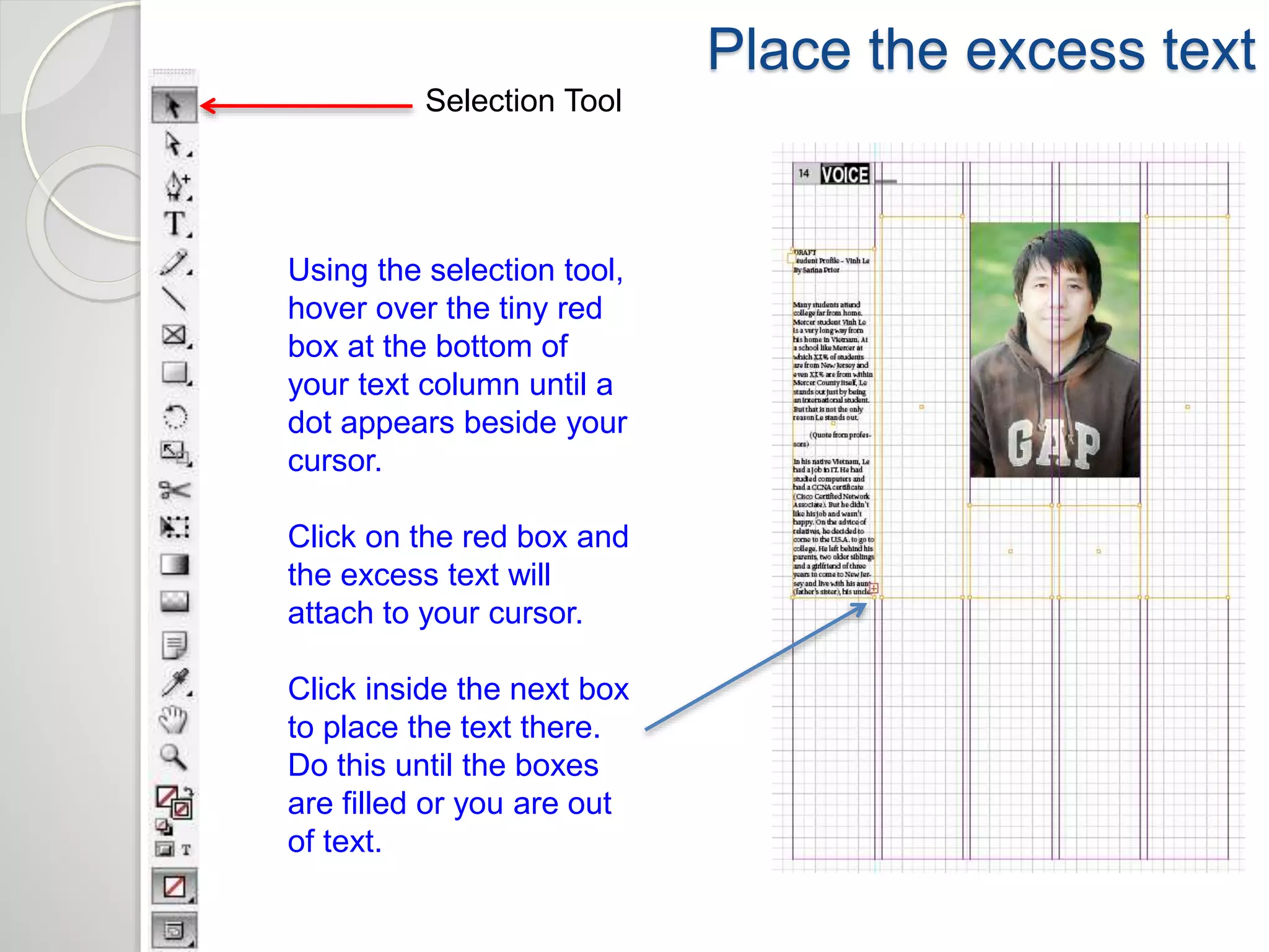 Place the excess text 
Selection Tool 
Using the selection tool, 
hover over the tiny red 
box at the bottom of 
your text column until a 
dot appears beside your 
cursor. 
Click on the red box and 
the excess text will 
attach to your cursor. 
Click inside the next box 
to place the text there. 
Do this until the boxes 
are filled or you are out 
of text. 
 
