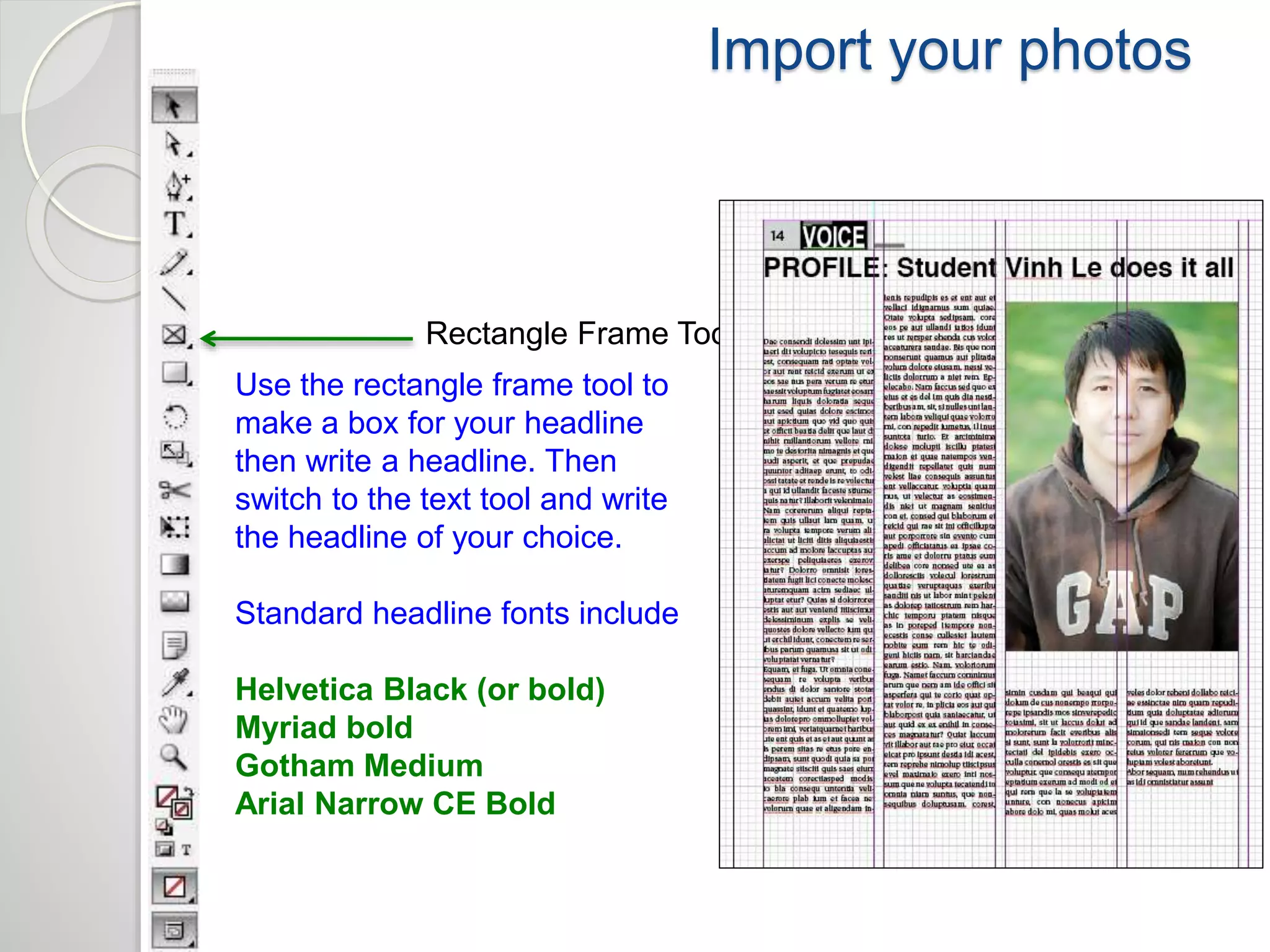 Import your photos 
Rectangle Frame Tool 
Use the rectangle frame tool to 
make a box for your headline 
then write a headline. Then 
switch to the text tool and write 
the headline of your choice. 
Standard headline fonts include 
Helvetica Black (or bold) 
Myriad bold 
Gotham Medium 
Arial Narrow CE Bold 
 