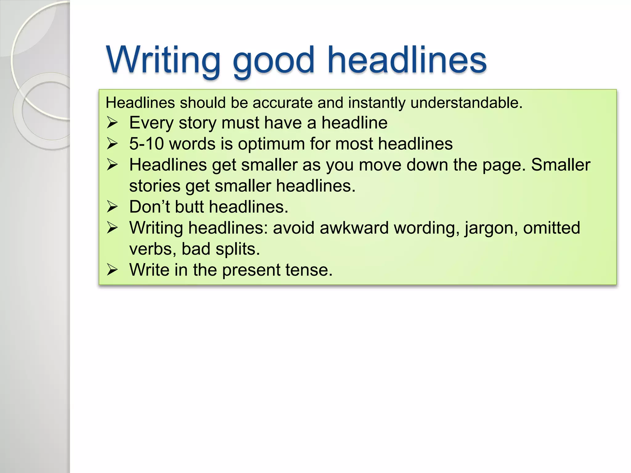 Writing good headlines 
Headlines should be accurate and instantly understandable. 
 Every story must have a headline 
 5-10 words is optimum for most headlines 
 Headlines get smaller as you move down the page. Smaller 
stories get smaller headlines. 
 Don’t butt headlines. 
 Writing headlines: avoid awkward wording, jargon, omitted 
verbs, bad splits. 
 Write in the present tense. 
 