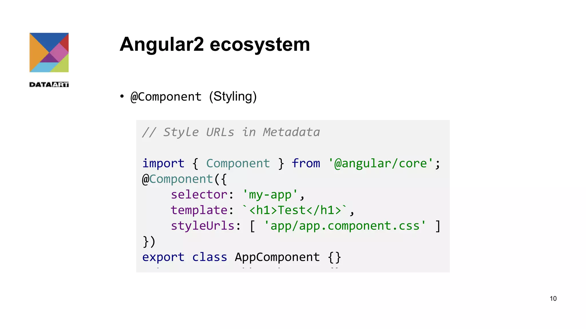 Angular2 ecosystem • @Component (Styling) 10 // Styles in Metadata import { Component } from '@angular/core'; @Component({ selector: 'my-app', template: `<h1>Test</h1>`, styles: [` h1 { color: red } `] }) export class AppComponent {} // Style URLs in Metadata import { Component } from '@angular/core'; @Component({ selector: 'my-app', template: `<h1>Test</h1>`, styleUrls: [ 'app/app.component.css' ] }) export class AppComponent {} 