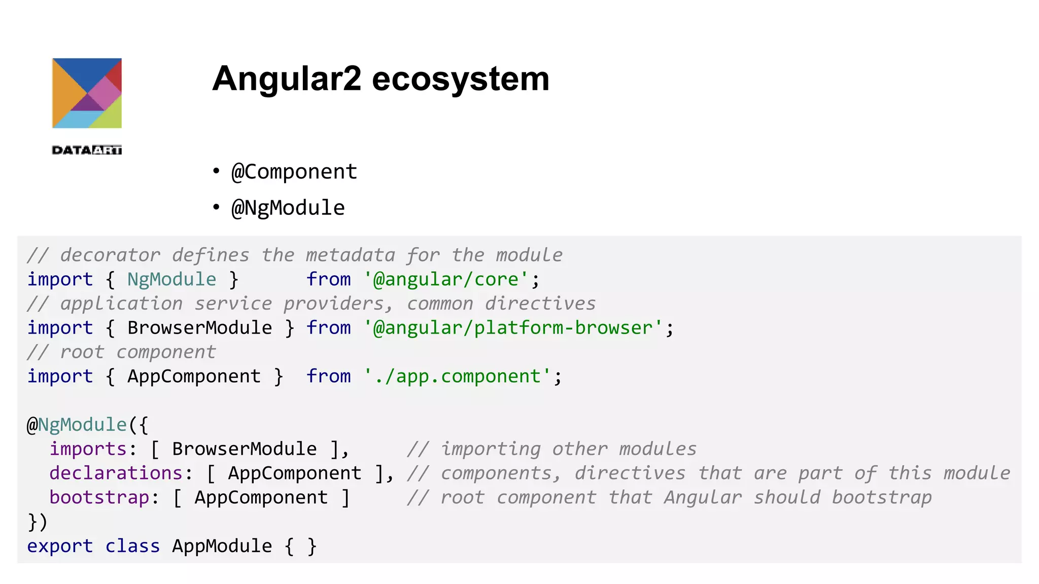 Angular2 ecosystem • @Component • @NgModule 12 // decorator defines the metadata for the module import { NgModule } from '@angular/core'; // application service providers, common directives import { BrowserModule } from '@angular/platform-browser'; // root component import { AppComponent } from './app.component'; @NgModule({ imports: [ BrowserModule ], // importing other modules declarations: [ AppComponent ], // components, directives that are part of this module bootstrap: [ AppComponent ] // root component that Angular should bootstrap }) export class AppModule { } 