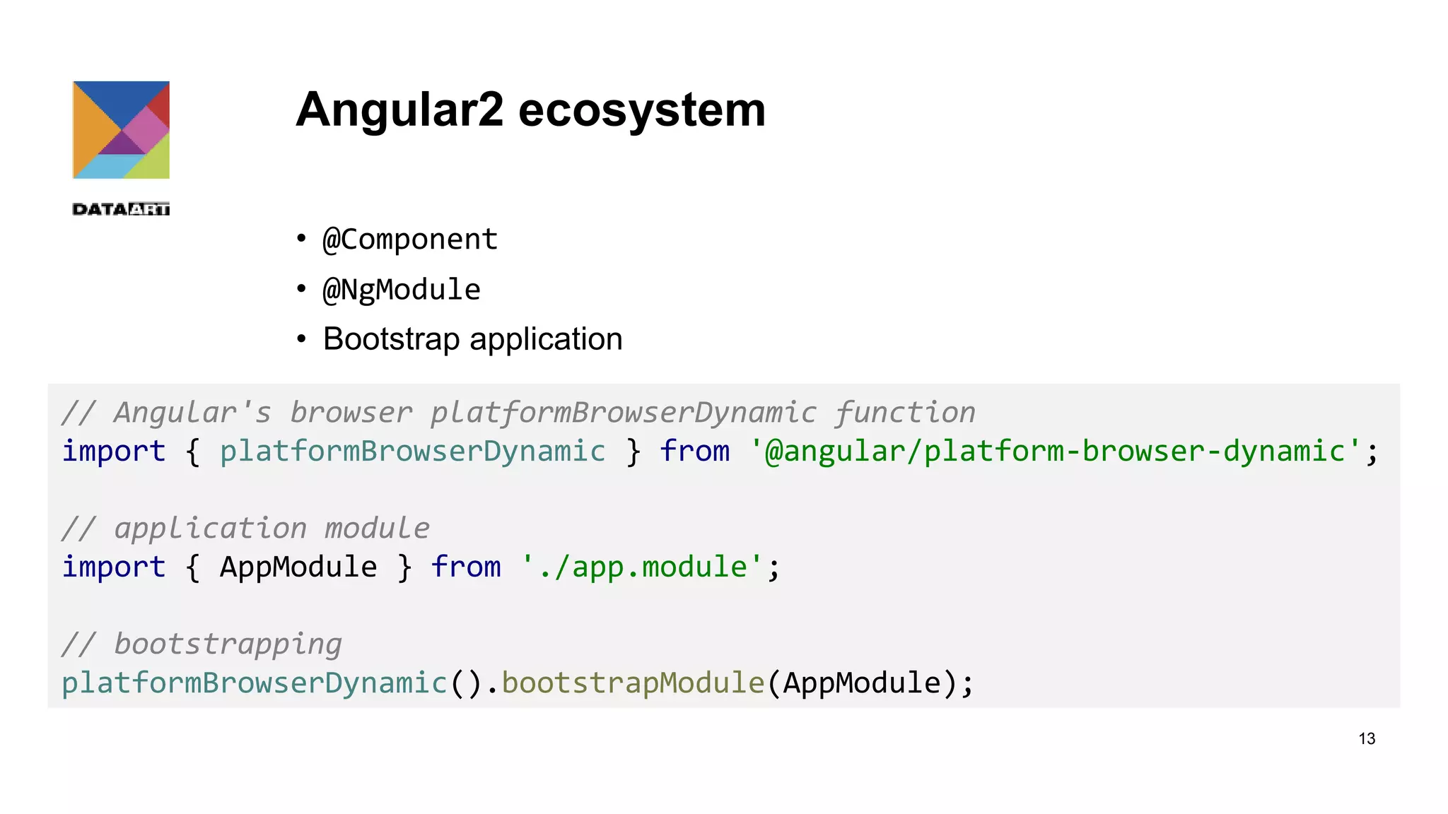 Angular2 ecosystem • @Component • @NgModule • Bootstrap application 13 // Angular's browser platformBrowserDynamic function import { platformBrowserDynamic } from '@angular/platform-browser-dynamic'; // application module import { AppModule } from './app.module'; // bootstrapping platformBrowserDynamic().bootstrapModule(AppModule); 