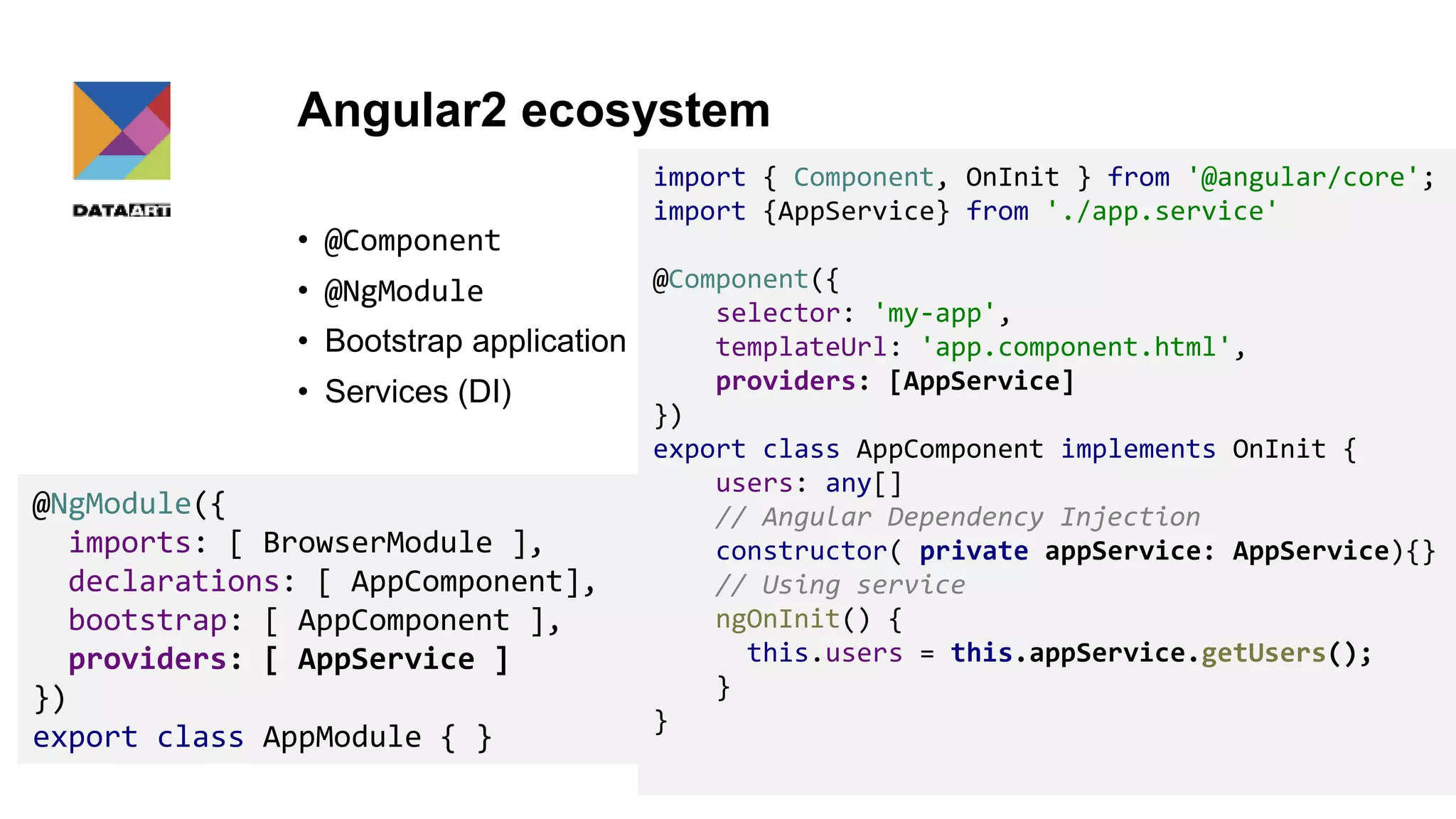 Angular2 ecosystem • @Component • @NgModule • Bootstrap application • Services (DI) 15 @NgModule({ imports: [ BrowserModule ], declarations: [ AppComponent], bootstrap: [ AppComponent ], providers: [ AppService ] }) export class AppModule { } import { Component, OnInit } from '@angular/core'; import {AppService} from './app.service' @Component({ selector: 'my-app', templateUrl: 'app.component.html', providers: [AppService] }) export class AppComponent implements OnInit { users: any[] // Angular Dependency Injection constructor( private appService: AppService){} // Using service ngOnInit() { this.users = this.appService.getUsers(); } } 