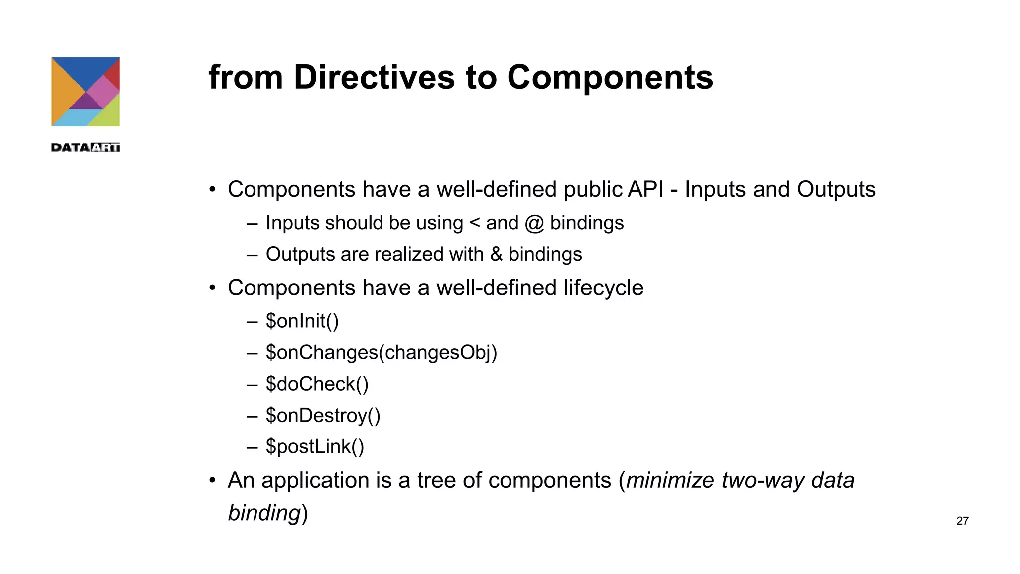 from Directives to Components 27 • Components have a well-defined public API - Inputs and Outputs – Inputs should be using < and @ bindings – Outputs are realized with & bindings • Components have a well-defined lifecycle – $onInit() – $onChanges(changesObj) – $doCheck() – $onDestroy() – $postLink() • An application is a tree of components (minimize two-way data binding) 
