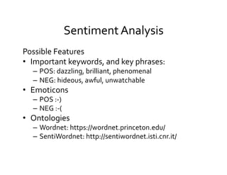 Sentiment	
  Analysis	
  
Possible	
  Features	
  
•  Important	
  keywords,	
  and	
  key	
  phrases:	
  
–  POS:	
  dazzling,	
  brilliant,	
  phenomenal	
  
–  NEG:	
  hideous,	
  awful,	
  unwatchable	
  
•  Emoticons	
  
–  POS	
  :-­‐)	
  	
  
–  NEG	
  :-­‐(	
  
•  Ontologies	
  
–  Wordnet:	
  https://wordnet.princeton.edu/	
  
–  SentiWordnet:	
  http://sentiwordnet.isti.cnr.it/	
  
 