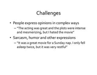 Challenges	
  
•  People	
  express	
  opinions	
  in	
  complex	
  ways	
  
– “The	
  acting	
  was	
  great	
  and	
  the	
  plots	
  were	
  intense	
  
and	
  mesmerizing,	
  but	
  I	
  hated	
  the	
  movie”	
  
•  Sarcasm,	
  humor	
  and	
  other	
  expressions	
  
– “It	
  was	
  a	
  great	
  movie	
  for	
  a	
  Sunday	
  nap.	
  I	
  only	
  fell	
  
asleep	
  twice,	
  but	
  it	
  was	
  very	
  restful”	
  
 